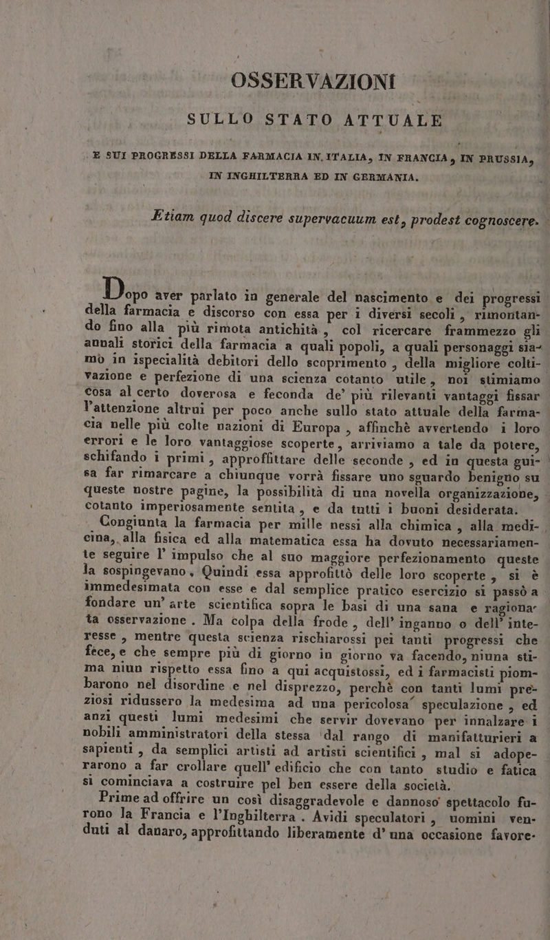- OSSERVAZIONI SULLO STATO ATTUALE E SUI PROGRESSI DELLA FARMACIA IN. ITALIA, IN FRANCIA, IN PRUSSIA, IN INGHILTERRA ED IN GERMANIA. Dog aver parlato in generale del nascimento e dei progressi della farmacia e discorso con essa per 1 diversi secoli, rimontan- do fino alla più rimota antichità, col ricercare frammezzo gli vazione e perfezione di una scienza cotanto utile, noi stimiamo cosa al certo doverosa e feconda de’ più rilevanti vantaggi fissar l’attenzione altrui per poco anche sullo stato attuale della farma- cia nelle più colte nazioni di Europa , affinchè avvertendo i loro errori e le loro vantaggiose scoperte, arriviamo a tale da potere, schifando i primi, approffittare delle seconde » ed in questa gui- sa far rimarcare a chiunque vorrà fissare uno sguardo benigno su queste nostre pagine, la possibilità di una novella organizzazione, cotanto imperiosamente sentita, e da tutti i buoni desiderata. cina, alla fisica ed alla matematica essa ha dovuto necessariamen- te seguire l’ impulso che al suo maggiore perfezionamento queste la sospingevano, Quindi essa approfittò delle loro scoperte, si è immedesimata con esse e dal semplice pratico esercizio si passò a fondare un’ arte scientifica sopra le basi di una sana e ragiona” ta osservazione . Ma colpa della frode, dell’ inganno o dell’ inte- fece, e che sempre più di giorno in giorno va facendo, niuna sti- ma niun rispetto essa fino a qui acquistossi, ed i farmacisti piom- barono nel disordine ie nel disprezzo, perchè con tanti lumi pre ziosi ridussero la medesima ad una pericolosa” speculazione , ed anzi questi lumi medesimi che servir dovevano per innalzare i nobili amministratori della stessa ‘dal rango di manifatturieri a rarono a far crollare quell’ edificio che con tanto studio e fatica si cominciava a costruire pel ben essere della società. Prime ad offrire un così disaggradevole e dannoso’ spettacolo fu- rono Ja Francia e l’Inghilterra . Avidi speculatori, uomini ven- duti al danaro, approfittando liberamente d’ una occasione favore-