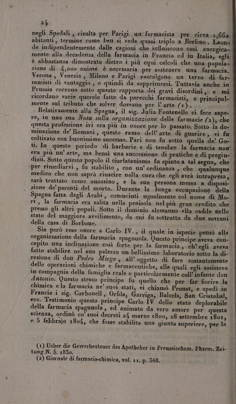negli Spedali, risulta per Parigi. un farmacista per circa 2,662, abitanti, termine come. ben si vede quasi triplo a Berlino, Laon= i de indipendentemente dalle cagioni che influiscono; così energica- | mente sul tributo che solver doveano per l'arte (1). coltivato con buonissimo successo. Pari non fu sotto quella de’ Go- ti. In questo periodo di barbarie e di tenebre la farmacia non” medico che non saprà riuscire nella cura che egli avrà intrapresa, sarà trattato come assassino, e la sua persona messa a disposi- Spagna fatta dagli Arabi, conosciuti ugualmente col nome di Mo- ri, la farmacia era salita nella penisola nel più gran credito che stato del maggiore avvilimento, da cui fu sottratta da due sovrani -della casa di Borbone, | 1% sasa È Sia però reso omore a Carlo IV., il quale in ispecie pensò alla organizzazione della farmacia spagnuola. Questo principe aveva. con- fatto stabilire nel suo palazzo un bellissimo laboratorio sotto la di- rezione di don Pedro Miege, all’ oggetto di fare costantemente in compagnia della famiglia reale e particolarmente coll’ infante don Antonio. Questo stesso principe fu quello che per far fiorire Ja chimica ela farmacia ne’ suoi stati, vi chiamò Proust, e spedì in Francia i sig. Carbonell, Orfila, Garriga, Balcels, San Cristobal, ecc. Testimonio questo principe Carlo IV dello stato deplorabile scienza, ordinò. co’ suoi decreti 2/4 marzo 1800, 28 settembre 1801, e 9 febbrajo 1804, che fosse stabilita una giunta superiore, per la (1) Ueber die Gewerbestener des Apotheker in Preussischem. Pharm. Zei- tung N. 5. 1830. (2) Giornale di farmacia-chimica, vol. 11, p. 368. »