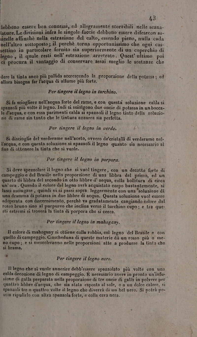 &amp;; 43 lebbano essere ben connessi, ed: allegramente scortibili nelle scana- lature, Le divisioni infra le singole.faccie debbono essere difesecon as- sicelle affinchè nella estrazione del calto, essendo pieno, nulla-cada nell’altro sottoposto ; il perchè torna opportunissimo che. ogni cas- séttino in particolare fornito sia superiormente di un coperchio di legno , il quale resti nell’ estrazione ‘arretrato. Quest ultimo poi ci procura il vantaggio di conservare assai meglio le sostanze che dere la tinta anco più pallida accrescendo la proporzione della potassa ; cd allora bisogna far l’acqua di allume più forte. i, Per tingere il legno în tarchino. Sì fa sciogliere nell'acqua forte del rame, e con questa soluzione calda si spazzoli più volte il legno. Indi si sciolgono due oncie di potassa in un bocca- le d’acqua, e con essa parimenti calda si spazzoli il legno tinto della soluzio- ne di rame sin tanto che le tintura azzurra sia perfetta. Per tingere il legno in verde. | i discioglie del verderame nell’aceto, ovvero de'cristalli di verderame nel- l'acqua, e con questa soluzione si spazzoli il legno quanto sia necessario al fine di ottenere la tinta che si vuole. Per tingere il legno in porpora. Si deve spezzolare il legno che si vuol tingere, con un decotto forte di campeggio e del Brasile nella proporzione di una libbra del primo, ed un quarto di libbra del secondovin otto libbre d’ acqua, colla bollitura di circa uh’ ora. Quando il colore del legno avrà acquistato corpo bastantemente, si lasci asciugare , quindi vi si passi sopra. leggermente con una soluzione di una dramma di polassa in due libbre di acqua. Questa soluzione vuol essere adoperata con discernimento, perchè va gradatamente cangiando colore dal rosso bruno sino al purpureo che inclina verso il turchino cupo; e tra que- sti estremi si troverà la tinta di porpora che si cerca, ‘ Per tingere il legno in mahogany. Il colore di mahogany si ottiene colla robbia, col legno del Brasile e con quello di campeggio. Ciascheduna di queste malerie dà un rosso più o me- no cupo ; e si mescoleranno nelle proporzioni atte a produrre la tinta che si brama. | | 7 Per tingere il legno nero. Il legno che si vuole annerire debb’essere spazzolato più volte con una calda decozione di legno di campeggio. E necessario avere in pronto un'infu- sione di galla preparata nella proporzione di tre oncie di galla in polvere per quattro libbre d’acqua, che sia stala esposta al sole, o .a un dolce calore, si spazzoli tre o quattro volte.il legno che diverrà di un bel nero. Si potrà po- scia ripulirlo con altra spazzola forte, e colla cera nera.