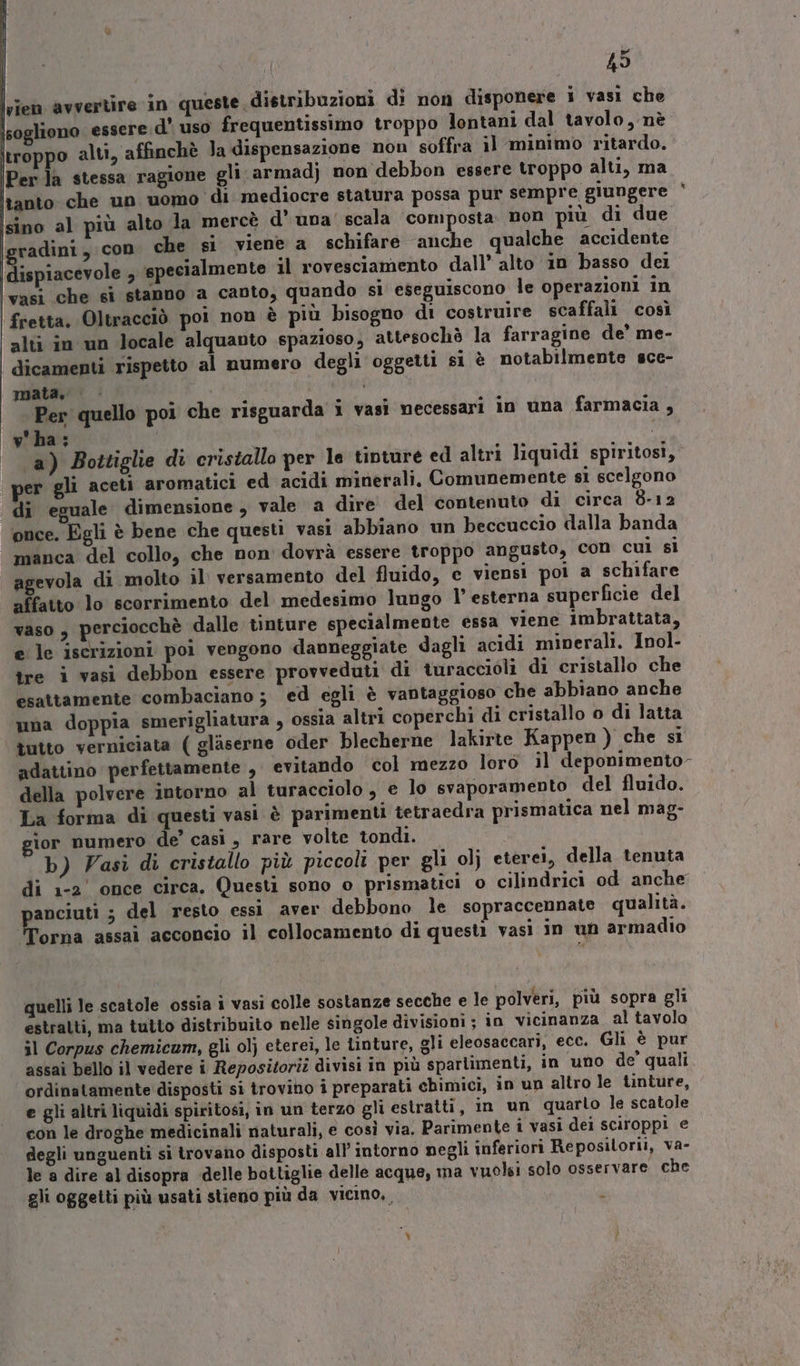 49 troppo alti, affinchè Ja dispensazione non soffra il minimo ritardo. Per la stessa ragione gli. armadj non debbon essere troppo alti, ma tanto che un uomo di mediocre statura possa pur sempre giungere sino al più alto la mercè d'una’ scala composta. non più di due gradini, con che si viene a schifare anche qualche accidente vasi che sì stanno a canto, quando si eseguiscono le operazioni in | fretta, Oltracciò poi non è più bisogno di costruire scaffali così alti in un locale alquanto spazioso; attesochè la farragine de’ me- dicamenti rispetto al numero degli oggetti si è notabilmente sce- mata. i , Per quello poi che risguarda i vasi necessari in una farmacia , v'ha: | ; a) Bottiglie di cristallo per le tinture ed altri liquidi spiritosi, per gli aceti aromatici ed acidi minerali, Comunemente si scelgono di eguale dimensione , vale a dire del contenuto di circa 8-12 once. Egli è bene che questi vasi abbiano un beccuccio dalla banda manca del collo, che non dovrà essere troppo angusto, con cui si agevola di molto il versamento del fluido, e viensi poi a schifare affatto lo scorrimento del medesimo lungo l’ esterna superficie del vaso, perciocchè dalle tinture specialmente essa viene imbrattata, e le iscrizioni poi vengono danneggiate dagli acidi minerali. Inol- tre i vasi debbon essere provveduti di turaccioli di cristallo che esattamente combaciano ; ed egli è vantaggioso che abbiano anche una doppia smerigliatura , ossia altri coperchi di cristallo o di latta tutto verniciata ( gliserne oder blecherne lakirte Kappen ) che si della polvere intorno al turacciolo , e lo svaporamento del fluido. La forma di questi vasi è parimenti tetraedra prismatica nel mag- ior numero de’ casi , rare volte tondi. b) Vasi di cristallo più piccoli per gli olj eterei, della tenuta di 1-2’ once circa, Questi sono o prismatici o cilindrici od anche peeseno del resto essi aver debbono le sopraccennate qualità. orna assai acconcio il collocamento di questi vasi in un armadio quelli le scatole ossia i vasi colle sostanze secche e le polveri, più sopra gli estratti, ma tutto distribuito nelle singole divisioni ; in vicinanza al tavola il Corpus chemicum, gli ol} eterei, le tinture, gli eleosaccari, ecc. Gli è pur assai bello il vedere i Repositorii divisi in più sparlimenti, in uno de’ quali ordinatamente disposti si trovino i preparati chimici, in un altro le tinture, e gli altri liquidi spiritosi, in un terzo gli estratti, in un quarto le scatole con le droghe medicinali naturali, e così via. Parimente i vasi dei sciroppi e degli unguenti si trovano disposti all intorno negli inferiori Reposilorii, va- le a dire al disopra delle bottiglie delle acque, ma vuolsi solo osservare che gli oggetti più usati stieno più da vicino, Ù Ì #