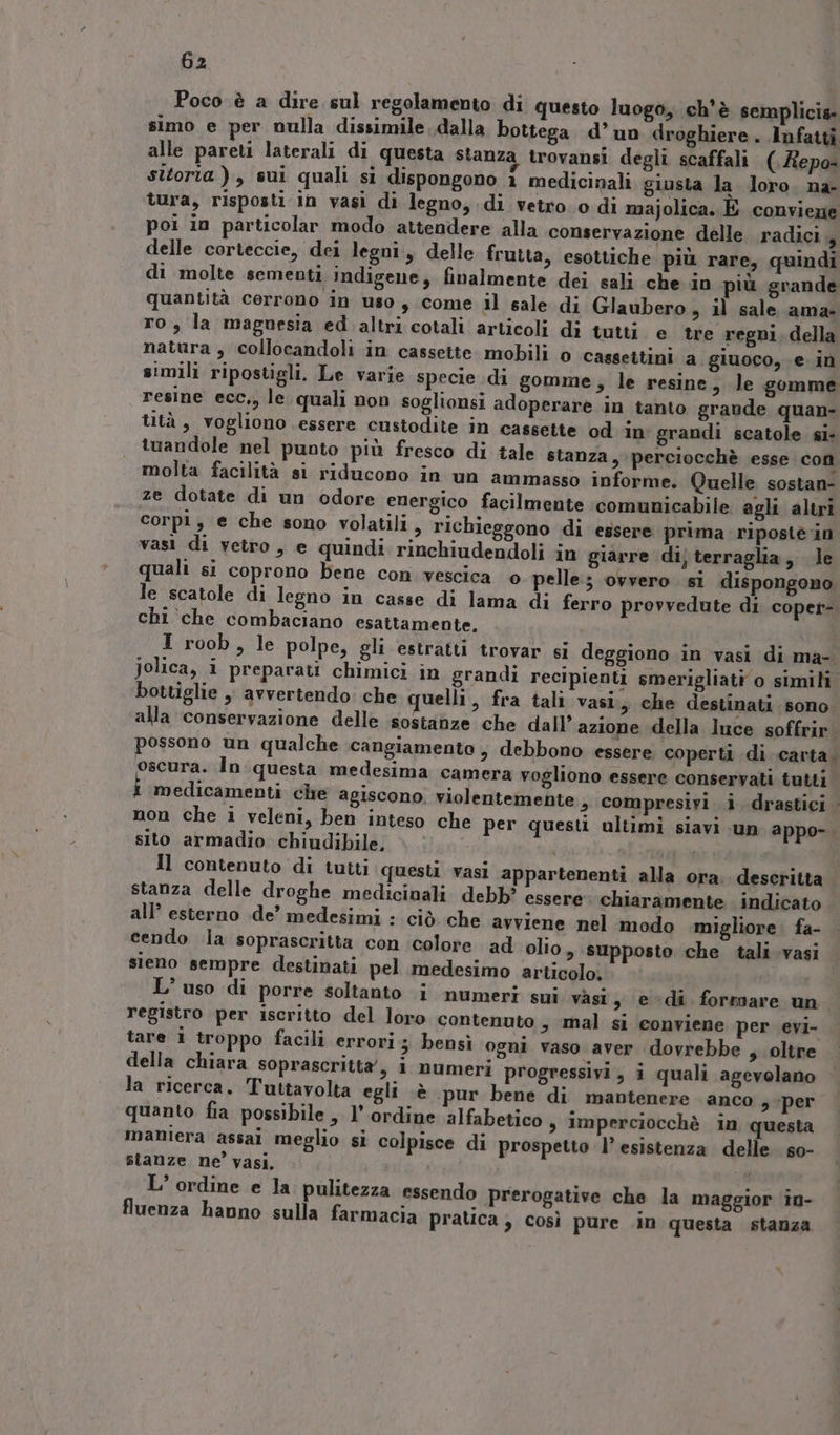 Poco è a dire sul regolamento di questo luogo, ch'è semplicis- simo e per nulla dissimile. dalla bottega d’ un droghiere . Infatti alle pareti laterali di questa stanza trovansi degli scaffali (.Repo- sitorta ), sui quali si dispongono 1 medicinali giusta la Joro. na- tura, risposti in vasi di legno, di vetro. o di majolica. È conviene poi in particolar modo attendere alla conservazione delle radici , delle corteccie, dei legni, delle frutta, esottiche più rare, quindi di molte sementi indigene, finalmente dei sali che in più grande quantità cerrono in uso, come il sale di Glaubero, il sale ama- ro, la magnesia ed altri cotali articoli di tutti e tre regni, della natura , collocandoli in cassette. mobili o cassettini a giuoco, e in simili ripostigli. Le varie specie di gomme, le resine, le gomme resine ecc,, le quali non soglionsi adoperare in tanto graude quan- lità, vogliono essere custodite in cassette od in grandi scatole si- tuandole nel punto più fresco di tale stanza 3 perciocchè esse con molta facilità si riducono in un ammasso informe. Quelle sostan- ze dotate di un odore energico facilmente comunicabile agli altri corpi, e che sono volatili, richieggono di essere prima ripostè in vasi di vetro, e quindi rinchiudendoli in giarre dij terraglia, le quali si coprono bene con vescica © pelle; ovvero si dispongono le scatole di legno in casse di lama di ferro provvedute di coper- chi ‘che combaciano esattamente. | I roob, le polpe, gli estratti trovar si deggiono in vasi di ma- Jolica, i preparati chimici in grandi recipienti smerigliati o simili bottiglie ,, avvertendo: che uelli, fra tali vasi, che destinati sono alla conservazione delle sostanze che dall’ azione della luce soffrir. possono un qualche .cangiamento 3 debbono essere coperti di carta; oscura. Inquesta medesima camera vogliono essere conservati tutti medicamenti che agiscono violentemente > compresivi i drastici non che i veleni, ben inteso che per questi ultimi siavi un appo-. sito armadio chiudibile. | Il contenuto di tutti questi vasi appartenenti alla ora; descritta stanza delle droghe medicinali debb? essere. chiaramente indicato all’ esterno .de’ medesimi : ciò che avviene nel modo .migliore. fa- cendo ia soprascritta con colore ad olio, supposto che tali vasi sieno sempre destinati pel medesimo articolo; L’ uso di porre soltanto i numeri sui vasi s edi formare un. registro per iscritto del loro contenuto s mal si conviene per evi- tare i troppo facili errori; bensì ogni vaso aver dovrebbe , oltre della chiara soprascrittà/, i numeri progressivi, i quali agevolano la ricerca. Tuttavolta egli sè pur bene di mantenere anco 9 per quanto fia possibile, l’ ordine alfabetico s Imperciocchè in questa maniera assai meglio si colpisce di prospetto l’esistenza delle so- stanze ne’ vasi, L’ ordine e la pulitezza essendo prerogative che la maggior iu- fluenza hanno sulla farmacia pratica ; così pure .in questa stanza
