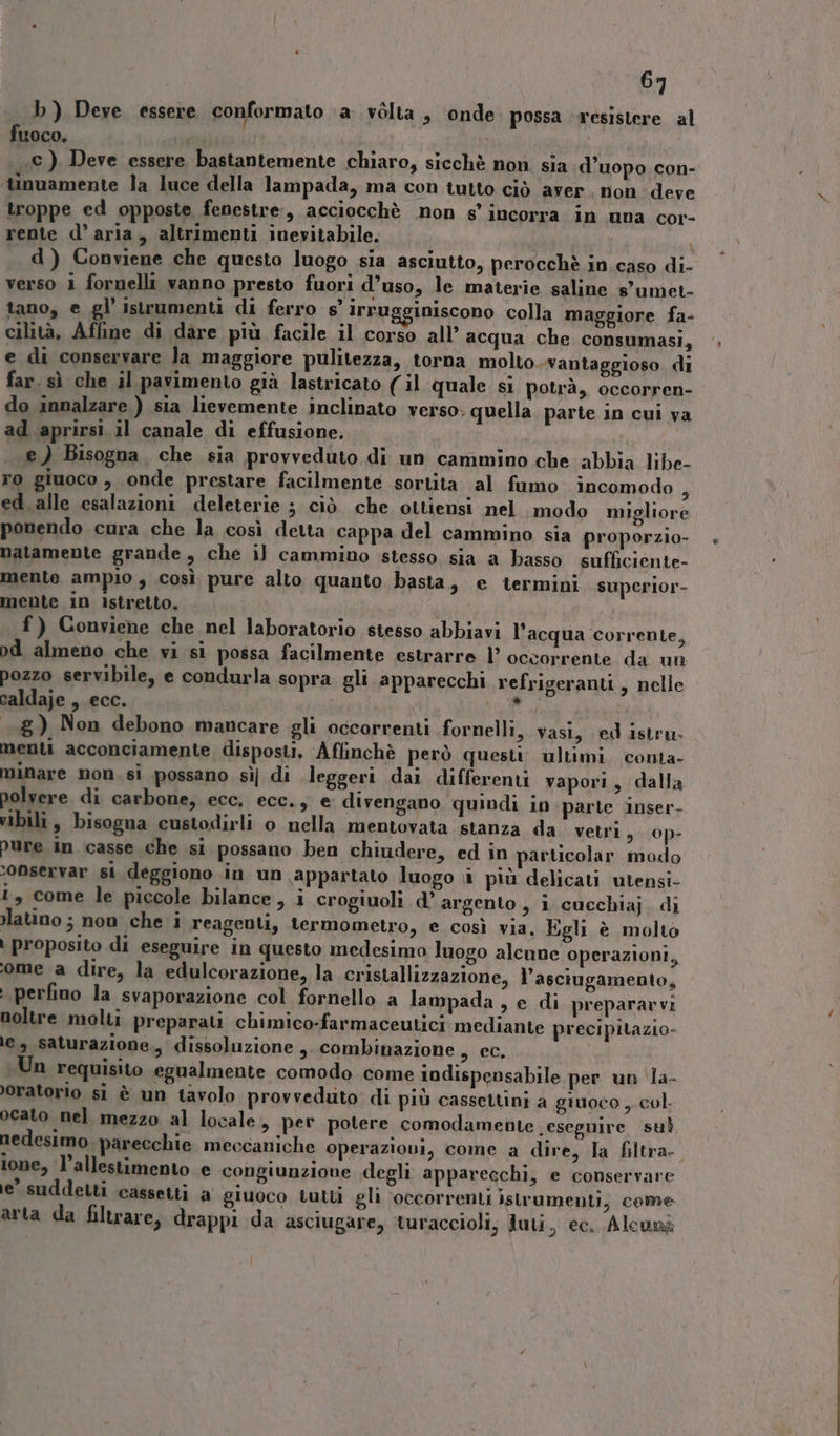 b ) Deve essere conformato ‘a vòlta , onde. possa ‘resistere al fuoco, pi c ) Deve essere bastantemente chiaro, sicchè non. sia d’uopo con- ‘tinuamente la luce della lampada, ma con tutto ciò aver, non deve troppe ed opposte fenestre, acciocchè non s'incorra in una cor- rente d’aria, altrimenti inevitabile. d i d ) Conviene che questo luogo sia asciutto, perocchè in caso di- verso 1 fornelli vanno presto fuori d’uso, le materie saline s'umet- tano, e gl’ istrumenti di ferro s° Irrugginiscono colla maggiore fa- cilità, Affine di dare più facile il corso all’ acqua che consumasi, e di conservare Ja maggiore pulitezza, torna molto..vantaggioso di far. sì che il pavimento già lastricato (il quale si potrà, occorren- do innalzare ) sia lievemente inclinato verso: quella parte in cui va ad aprirsi il canale di effusione. O e ) Bisogna. che sia provveduto di un cammino che abbia libe- ro giuoco, onde prestare facilmente sortita al fumo incomodo 4 ed alle esalazioni deleterie ; ciò che ottiensi nel modo migliore ponendo cura che la così detta cappa del cammino sia proporzio- batamente grande, che il cammino stesso sia a basso sufficiente- mente ampio , così pure alto quanto basta, e termini superior- mente 1n istretto. | f) Conviene che nel laboratorio stesso abbiavi l'acqua corrente, pd almeno che vi si possa facilmente estrarre l’ occorrente da ui pozzo servibile, e condurla sopra gli apparecchi refrigeranti, nelle caldaje , ecc. E a 8) Non debono mancare gli occorrenti fornelli, vasi, ed istru. menti acconciamente disposti. Aflinchè però questi ultimi. conta- minare non si possano sì di leggeri dai differenti vapori, dalla polvere di carbone, ecc. ecc., e divengano quindi in parte inser- vibili , bisogna custodirli o nella mentovata stanza da vetri, op- Pure in casse che si possano ben chiudere, ed in particolar modo ‘onservar si deggiono in un appartato luogo \i più delicati utensi- 1, come le piccole bilance, i crogiuoli d’ argento , i cucchiaj di latino ; non che i reagenti, termometro, e così via, Egli è molto | proposito di eseguire in questo medesimo luogo alcune operazioni, ‘ome a dire, la edulcorazione, la cristallizzazione, l’asciugamento, i perfino la svaporazione col fornello a lampada , e di preparavvi noltre molti preparati chimico-farmaceutici mediante precipitazio- \e, saturazione, dissoluzione ,. combinazione det Un requisito egualmente comodo come indispensabile per un ‘la- oratorio si è un tavolo provveduto di più cassettini a giuoco , col. ocato nel mezzo al locale, per potere comodamente esegnire sub nedesimo. parecchie. meccaniche operaziovi, come a dire, la filtra ione, l’allestimento e congiunzione degli apparecchi, e conservare e’ suddetti cassetti a giuoco tutti gli occorrenti istrumenti, come arta da filtrare, drappi da asciugare, turaccioli, Juti, ec. Alcunà