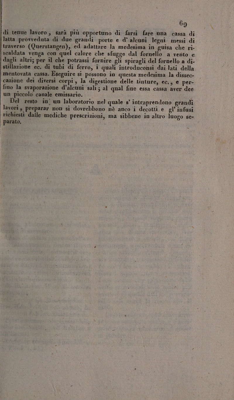 idi tenue lavoro, sarà più opportuno di farsi fare una cassa di latta provveduta di due grandi porte e d° alcuni legni messi di traverso (Querstangen), ed adattare Ja medesima in guisa che ri- scaldata venga con quel calore che sfugge dal fornello a vento e (dagli altri; per il che potrassi fornire gli spiragli del fornello a di-. stillazione ec. di tubi di ferro, î quali introduconsi dai Jati della ‘mentovata cassa. Eseguire sì possono in questa medesima la dissec» cazione dei diversi corpi, la digestione delle tinture, ec,, e per- fino la svaporazione d’alcuni sali; al qual fine essa cassa aver dee un piccolo canale emissario. A Del resto in’ un laboratorio nel quale s’ intraprendono grandi lavori, preparar non si dovrebbono nè anco i decotti e gl’ infusi richiesti dalle mediche prescrizioni, ma sibbene in altro luogo se- | parato. NUDI »