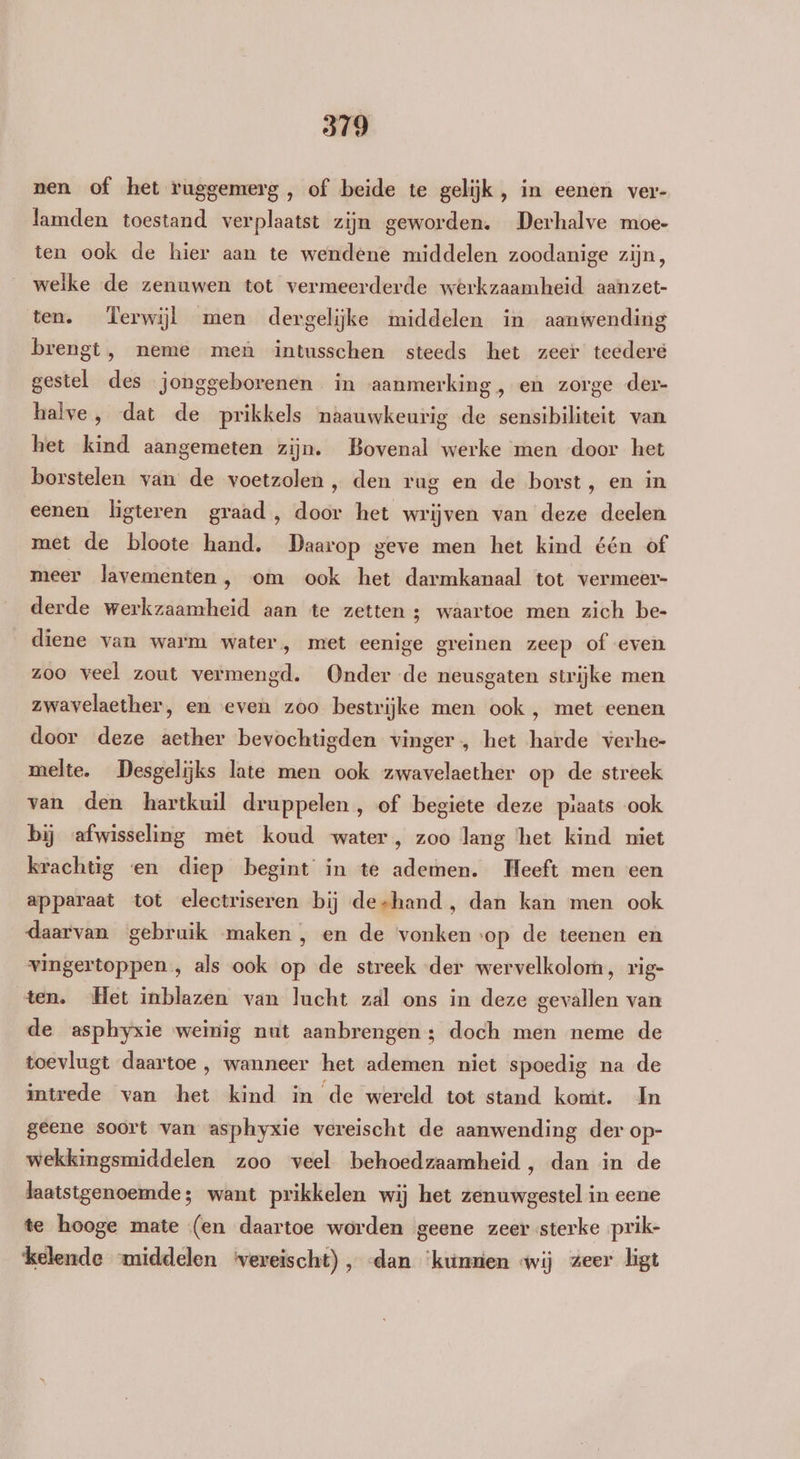 nen of het ruggemerg, of beide te gelijk, in eenen ver- lamden toestand verplaatst zijn geworden. Derhalve moe- ten ook de hier aan te wendene middelen zoodanige zijn, welke de zenuwen tot vermeerderde werkzaamheid aanzet- ten. Terwijl men dergelijke middelen in aanwending brengt, neme men intusschen steeds het zeer teedere gestel des jonggeborenen in aanmerking, en zorge der- halve, dat de prikkels naauwkeurig de sensibiliteit van het kind aangemeten zijn. Bovenal werke men door het borstelen van de voetzolen, den rug en de borst, en in eenen ligteren graad, door het wrijven van deze deelen met de bloote hand. Daarop geve men het kind één of meer lavementen , om ook het darmkanaal tot vermeer- derde werkzaamheid aan te zetten ; waartoe men zich be- diene van warm water, met eenige greinen zeep of even zoo veel zout vermengd. Onder de neusgaten strijke men zwavelaether, en even zoo bestrijke men ook , met eenen door deze aether bevochtigden vinger, het harde verhe- melte. Desgelijks late men ook zwavelaether op de streek van den hartkuil druppelen, of begiete deze plaats ook bij afwisseling met koud water, zoo lang ‘het kind niet krachtig «en diep begint in te ademen. Heeft men een apparaat tot electriseren bij deshand, dan kan men ook daarvan gebruik maken, en de vonken op de teenen en vingertoppen , als ook op de streek der wervelkolom, rig- ten. Het inblazen van lucht zal ons in deze gevallen van de asphyxie weinig nut aanbrengen ; doch men neme de toevlugt daartoe , wanneer het ademen niet spoedig na de intrede van het kind in de wereld tot stand komt. In geene soort van asphyxie vereischt de aanwending der op- wekkingsmiddelen zoo veel behoedzaamheid, dan in de laatstgenoemde; want prikkelen wij het zenuwgestel in eene te hooge mate (en daartoe worden geene zeer sterke prik- kelende middelen vereischt), «dan ‘kunen wij zeer ligt