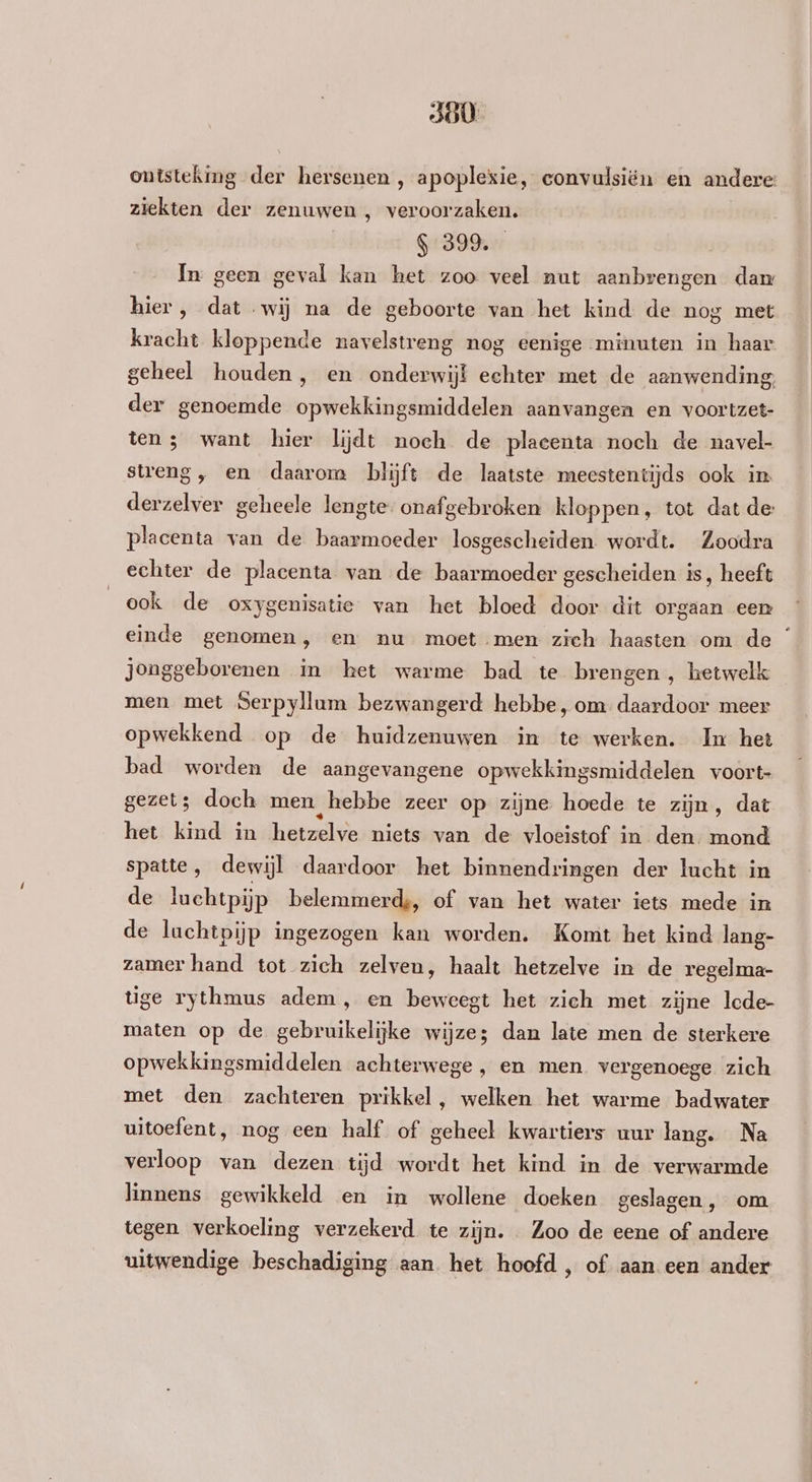 ontsteking der hersenen , apoplexie, eonvulsiën en andere: ziekten der zenuwen , veroorzaken. $-399. In geen geval kan het zoo veel nut aanbrengen dam hier, dat wij na de geboorte van het kind de nog met kracht kloppende navelstreng nog eenige minuten in haar geheel houden, en onderwijl echter met de aanwending; der genoemde opwekkingsmiddelen aanvangen en voortzet- ten; want hier lijdt noch de placenta noch de navel- streng, en daarom blijft de laatste meestentijds ook in derzelver geheele lengte onafgebroken kloppen, tot dat de: placenta van de baarmoeder losgescheiden wordt. Zoodra echter de placenta van de baarmoeder gescheiden is, heeft ook de oxygenisatie van het bloed door dit orgaan eer einde genomen , en nu moet men zich haasten om de jonggeborenen in het warme bad te brengen, hetwelk men met Serpyllum bezwangerd hebbe, om daardoor meer opwekkend op de huidzenuwen in te werken. Im het bad worden de aangevangene opwekkingsmiddelen voort gezet; doch men hebbe zeer op zijne hoede te zijn, dat het kind in hetzelve niets van de vloeistof in den. mond spatte, dewijl daardoor het binnendringen der lucht in de luchtpijp belemmerde, of van het water iets mede in de luchtpijp ingezogen kan worden. Komt het kind lang- zamer hand tot zich zelven, haalt hetzelve in de regelma- tige rythmus adem, en beweegt het zich met zijne lcde- maten op de gebruikelijke wijze; dan late men de sterkere opwekkingsmiddelen achterwege, en men. vergenoege zich met den zachteren prikkel, welken het warme badwater uitoefent, nog een half of geheel kwartiers uur lang. Na verloop van dezen tijd wordt het kind in de verwarmde linnens gewikkeld en in wollene doeken geslagen , om tegen verkoeling verzekerd te zijn. Zoo de eene of andere uitwendige beschadiging aan het hoofd , of aan een ander