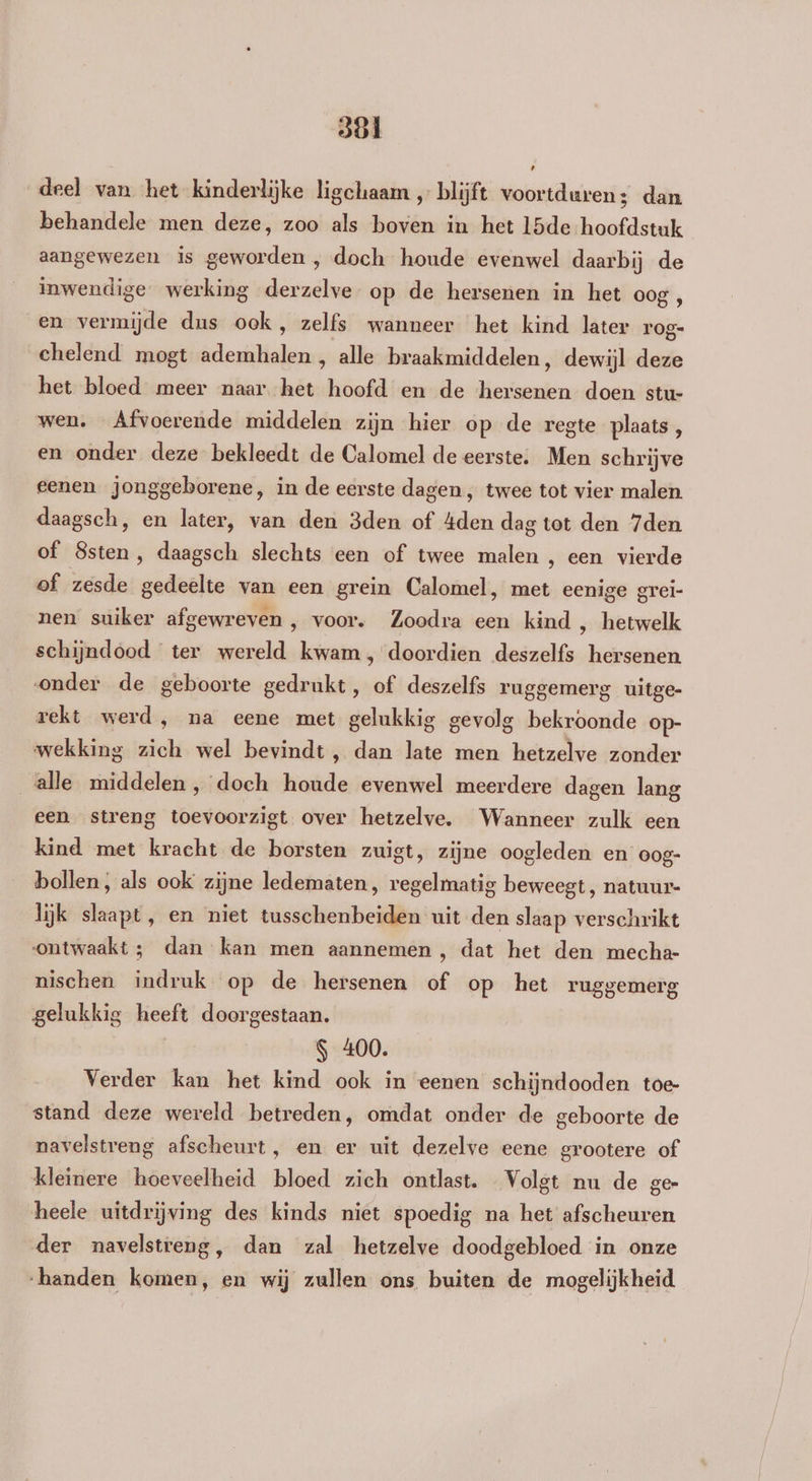 deel van het kinderlijke ligchaam „ blijft voortduren; dan behandele men deze, zoo als boven in het 15de hoofdstuk aangewezen is geworden , doch houde evenwel daarbij de inwendige werking derzelve op de hersenen in het oog en vermijde dus ook, zelfs wanneer het kind later 1 rog- ehelend mogt ademhalen , alle braakmiddelen, dewijl deze het bloed meer naar het hoofd en de rien doen stu- wen. Afvoerende middelen zijn hier op de regte plaats, en onder deze bekleedt de Calomel de eerste: Men schrijve eenen jonggeborene, in de eerste dagen , twee tot vier malen. daagsch, en later, van den 3den of 4den dag tot den 7den of Ssten, daagsch slechts een of twee malen , een vierde of zesde gedeelte van een grein Calomel, met eenige grei- nen suiker afgewreven , voor. Zoodra een kind , hetwelk schijndood ter wereld kwam, doordien deszelfs hersenen onder de geboorte gedrukt, of deszelfs ruggemerg uitge- rekt werd , na eene met gelukkig gevolg bekroonde op- wekking sto wel bevindt, dan late men hetzelve zonder alle middelen , doch liaâde evenwel meerdere dagen lang een streng toevoorzigt over hetzelve. Wanneer zulk een kind met kracht de borsten zuigt, zijne oogleden en oog- bollen, als ook zijne ledematen, regelmatig beweegt, natuur- lijk slaapt, en niet tusschenbeiden uit den slaap verschrikt ontwaakt ; dan kan men aannemen, dat het den mecha- nischen indruk op de hersenen of op het ruggemerg gelukkig heeft doorgestaan. | S 400. Verder kan het kind ook in eenen schijndooden toe- stand deze wereld betreden, omdat onder de geboorte de navelstreng afscheurt, en er uit dezelve eene grootere of kleinere hoeveelheid bloed zich ontlast. Volgt nu de ge- heele uitdrijving des kinds niet spoedig na het afscheuren der navelstreng, dan zal hetzelve doodgebloed in onze “handen komen, en wij zullen ons buiten de mogelijkheid.