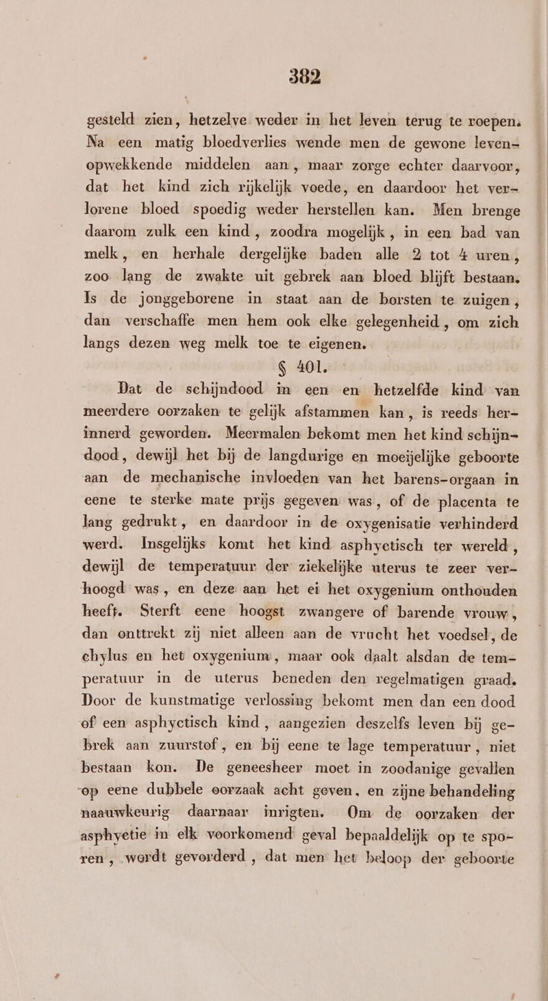 302 gesteld zien, hetzelve weder in het leven terug te roepen: Na een matig bloedverlies wende men de gewone leven- opwekkende middelen aan , maar zorge echter daarvoor, dat het kind zich rijkelijk voede, en daardoor het ver- lorene bloed spoedig weder herstellen kan. Men brenge daarom zulk een kind , zoodra mogelijk , in een bad van melk, en herhale dergelijke baden alle 2 tot 4 uren, zoo lang de zwakte uit gebrek aan bloed blijft bestaan, Is de jonggeborene in staat aan de borsten te zuigen, dan verschaffe men hem ook elke gelegenheid , om zich langs dezen weg melk toe te eigenen. S 401. Dat de schijndood in een en hetzelfde kind van meerdere oorzaken te gelijk afstammen kan, is reeds her- innerd geworden. Meermalen bekomt men het kind schijn= dood, dewijl het bij de langdurige en moeijelijke geboorte aan de mechanische invloeden van het barens-orgaan in eene te sterke mate prijs gegeven was, of de placenta te lang gedrukt, en daardoor in de oxygenisatie verhinderd werd. Insgelijks komt het kind asphyctisch ter wereld, dewijl de temperatuur der ziekelijke uterus te zeer ver- hoogd was, en deze aan het ei het oxygenium onthouden heeft. Sterft eene hoogst zwangere of barende vrouw, dan onttrekt zij niet alleen aan de vrucht het voedsel, de chylus en het oxygeniunw, maar ook daalt alsdan de tem- peratuur in de uterus beneden den regelmatigen graad, Door de kunstmatige verlossing bekomt men dan een dood of een asphyctisch kind , aangezien deszelfs leven bij ge- brek aan zuurstof , en bij eene te lage temperatuur , niet bestaan kon. De geneesheer moet in zoodanige gevallen op eene dubbele oorzaak acht geven, en zijne behandeling naauwkeurig daarnaar inrigten. Om de oorzaken der asphyetie in elk voorkomend: geval bepaaldelijk op te spo- ren , wordt gevorderd , dat men het beloop der geboorte
