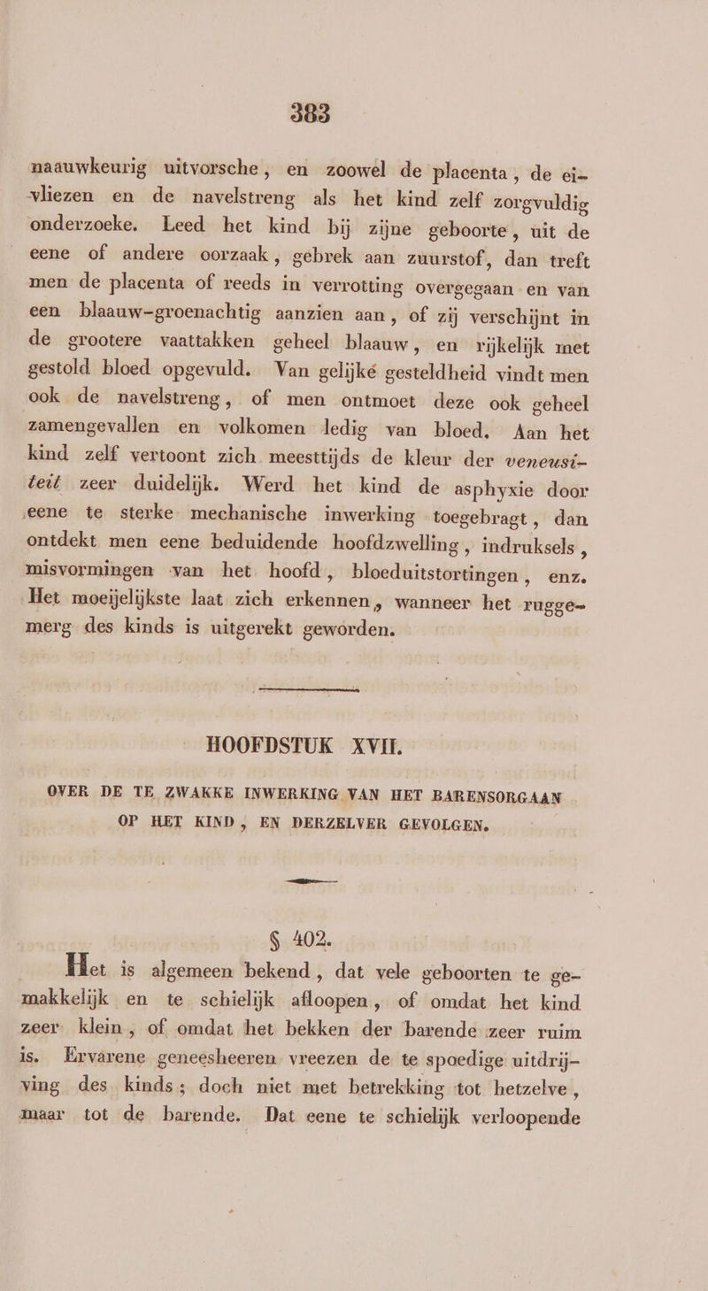 naauwkeurig uitvorsche, en zoowel de placenta, de ei= vliezen en de navelstreng als het kind zelf zorgvuldig onderzoeke. Leed het kind bij zijne geboorte, uit de eene of andere oorzaak, gebrek aan zuurstof ‚ dan treft men de placenta of reeds in verrotting overgegaan en van een blaauw-groenachtig aanzien aan, of zij verschijnt in de grootere vaattakken geheel blaauw, en rijkelijk ret gestold bloed opgevuld. Van gelijke gesteldheid vindt men ook de navelstreng, of men ontmoet deze ook geheel zamengevallen en volkomen ledig van bloed, Aan het kind zelf vertoont zich meesttijds de kleur der weneusi- teit zeer duidelijk. Werd het kind de asphyxie door eene te sterke mechanische inwerking toegebragt , dan ontdekt men eene beduidende hoofdzwelling , indruksels ' misvormingen ‘van het hoofd, bloeduitstortingen, enz. Het moeijelijkste laat zich erkennen, wanneer het rugge= merg des kinds is uitgerekt geworden. HOOFDSTUK XVII. OVER DE TE ZWAKKE INWERKING VAN HET BARENSORGAAN OP HET KIND, EN DERZELVER GEVOLGEN. S 402. Het is algemeen bekend, dat vele geboorten te ge- makkelijk en te schielijk afloopen, of omdat het kind zeer. klein, of omdat het bekken der barende zeer ruim is. Ervarene geneesheeren vreezen de te spoedige uitdrij- ving des kinds; doch niet met betrekking ‘tot hetzelve , maar tot de barende. Dat eene te schielijk verloopende