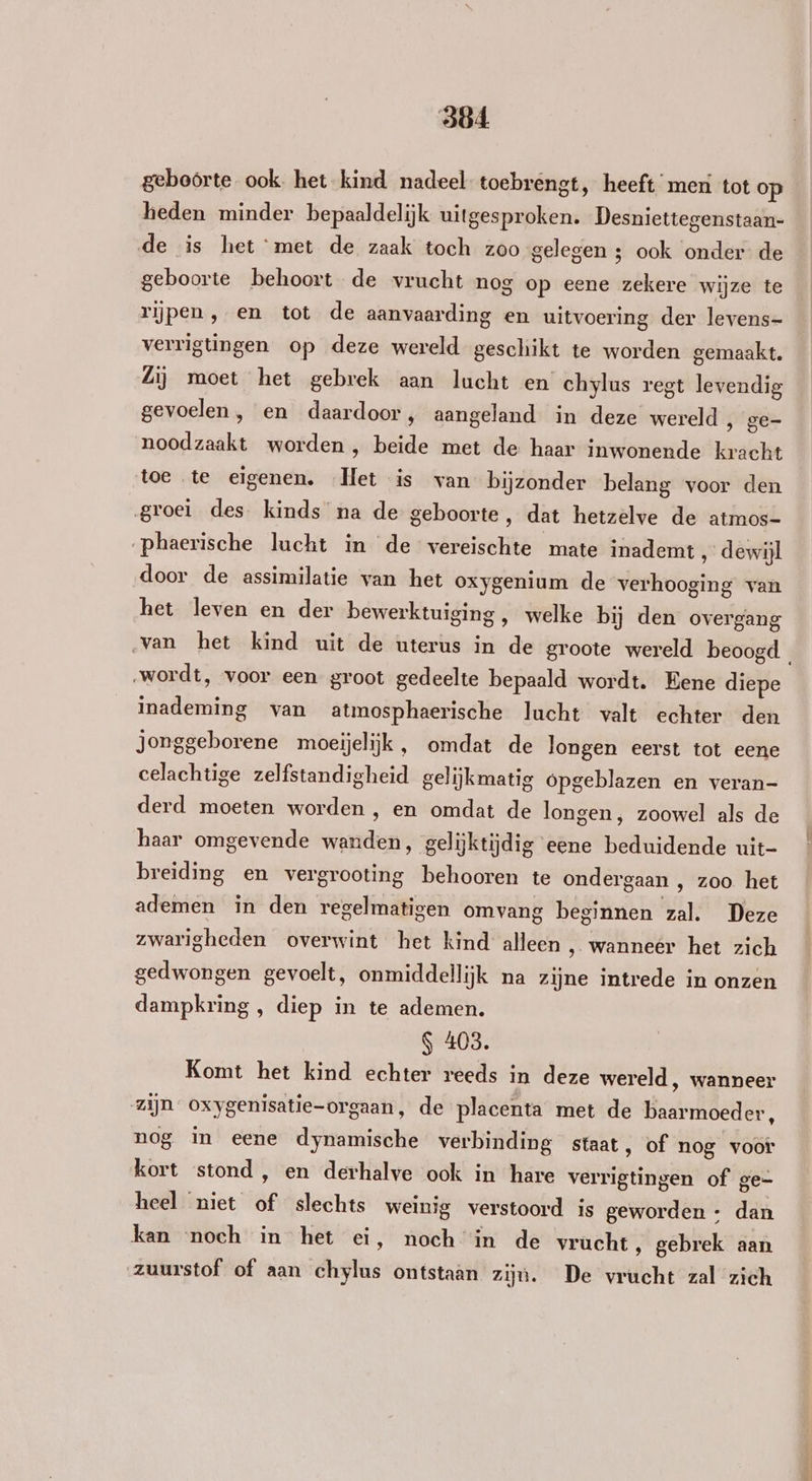 geboörte ook. het kind nadeel toebrengt, heeft meri tot op heden minder bepaaldelijk uitgesproken. Desniettegenstaan- de is het met de zaak toch zoo gelegen 3; ook onder de geboorte behoort de vrucht nog op eene zekere wijze te rijpen, en tot de aanvaarding en uitvoering der levens- verrigtingen op deze wereld geschikt te worden gemaakt. Zij moet het gebrek aan lucht en chylus regt levendig gevoelen, en daardoor, aangeland in deze wereld ‚ ge- noodzaakt worden , beide met de haar inwonende kracht toe te eigenen. Het is van bijzonder belang voor den groei des kinds na de geboorte, dat hetzelve de atmos- „phaerische lucht in de vereischte mate inademt , dewijl door de assimilatie van het oxygenium de verhooging van het leven en der bewerktuiging, welke bij den overgang ‚van het kind uit de uterus in de groote wereld beoogd „wordt, voor een groot gedeelte bepaald wordt. Eene diepe inademing van atmosphaerische lucht valt echter den Jonggeborene moeijelijk , omdat de longen eerst tot eene celachtige zelfstandigheid gelijkmatig ópgeblazen en veran- derd moeten worden , en omdat de longen, zoowel als de haar omgevende wanden, gelijktijdig eene beduidende uit- breiding en vergrooting behooren te ondergaan , zoo het ademen in den regelmatigen omvang beginnen zal. Deze zwarigheden overwint het kind alleen , wanneer het zich gedwongen gevoelt, onmiddellijk na zijne intrede in onzen dampkring , diep in te ademen. S 403. Komt het kind echter reeds in deze wereld, wanneer zijn oxygenisatie-orgaan, de placenta met de baarmoeder, nog in eene dynamische verbinding staat, of nog voor kort stond, en derhalve ook in hare verrigtingen of ge= heel niet of slechts weinig verstoord is geworden + dan kan ‘noch in het ei, noch in de vrucht , gebrek aan zuurstof of aan chylus ontstaan zijn. De vrucht zal zich