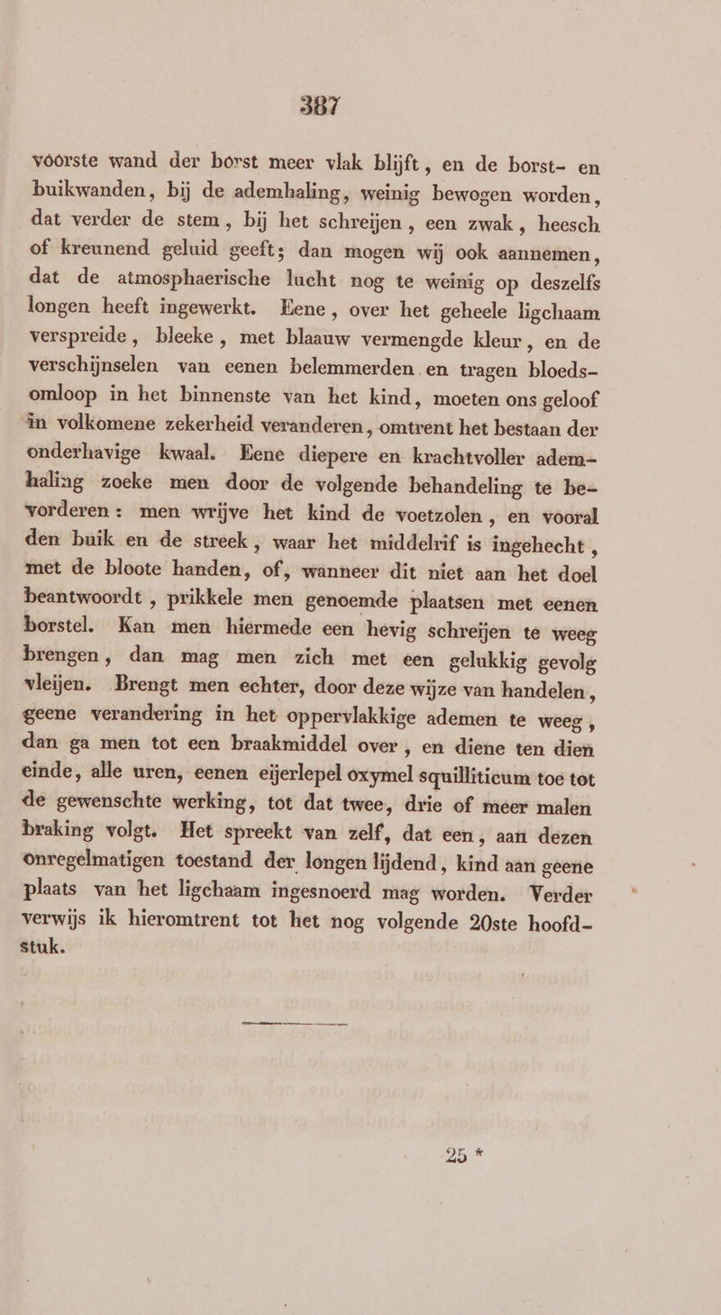 voorste wand der borst meer vlak blijft, en de borst- en buikwanden, bij de ademhaling, weinig bewogen worden , dat verder de stem, bij het schreijen , een zwak , heesch of kreunend geluid geeft; dan mogen wij ook aannemen, dat de atmosphaerische lucht nog te weinig op deszelfs longen heeft ingewerkt. Eene, over het geheele ligchaam, verspreide, bleeke, met blaauw vermengde kleur, en de verschijnselen van eenen belemmerden en tragen bloeds- omloop in het binnenste van het kind, moeten ons geloof in volkomene zekerheid veranderen, omtrent het bestaan der onderhavige kwaal. Eene diepere en krachtvoller adem- heling zoeke men door de volgende behandeling te be- vorderen : men wrijve het kind de voetzolen ‚ en vooral den buik en de streek , waar het middelrif is ingehecht , met de bloote handen, of, wanneer dit niet aan het doel beantwoordt , prikkele men genoemde plaatsen met eenen borstel. Kan men hiermede een hevig schreïjen te weeg brengen, dan mag men zich met een gelukkig gevolg vleijen. Brengt men echter, door deze wijze van handelen, geene verandering in het oppervlakkige ademen te weeg , dan ga men tot een braakmiddel over, en diene ten dien einde, alle uren, eenen eijerlepel oxymel squillitieum toe tot de gewenschte werking, tot dat twee, drie of meer malen braking volgt. Het spreekt van zelf, dat een, aart dezen onregelmatigen toestand der longen lijdend, kind aan geene plaats van het ligchaam ingesnoerd mag worden. Verder verwijs ik hieromtrent tot het nog volgende 20ste hoofd- stuk. er mi
