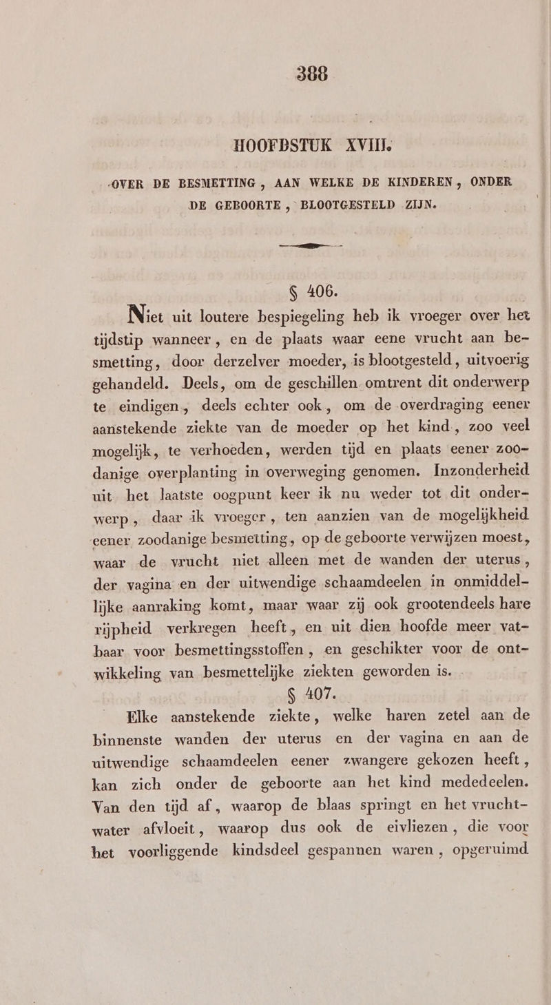 300 HOOFDSTUK XVII OVER DE BESMETTING , AAN WELKE DE KINDEREN , ONDER DE GEBOORTE , BLOOTGESTELD ZIJN. S 406. | Niet uit loutere bespiegeling heb ik vroeger over het tijdstip wanneer, en de plaats waar eene vrucht aan be- smetting, door derzelver moeder, is blootgesteld , uitvoerig gehandeld. Deels, om de geschillen. omtrent dit onderwerp te eindigen, deels echter ook, om de overdraging eener aanstekende ziekte van de moeder op het kind, zoo veel mogelijk, te verhoeden, werden tijd en plaats eener z00- danige overplanting in overweging genomen. Inzonderheid uit het laatste oogpunt keer ik nu weder tot dit onder- werp, daar ik vroeger, ten aanzien van de mogelijkheid eener zoodanige besmetting, op de geboorte verwijzen moest, waar de vrucht niet alleen met de wanden der uterus, der vagina en der uitwendige schaamdeelen in onmiddel- lijke aanraking komt, maar waar zij ook grootendeels hare rijpheid verkregen heeft, en uit dien hoofde meer vat- baar voor besmettingsstoffen , en geschikter voor de ont- wikkeling van besmettelijke ziekten geworden is. _$ 407. Elke aanstekende ziekte, welke haren zetel aan de binnenste wanden der uterus en der vagina en aan de uitwendige schaamdeelen eener zwangere gekozen heeft, kan zich onder de geboorte aan het kind mededeelen. Van den tijd af , waarop de blaas springt en het vrucht- water afvloeit, waarop dus ook de eivliezen, die voor het voorliggende kindsdeel gespannen waren , opgeruimd.