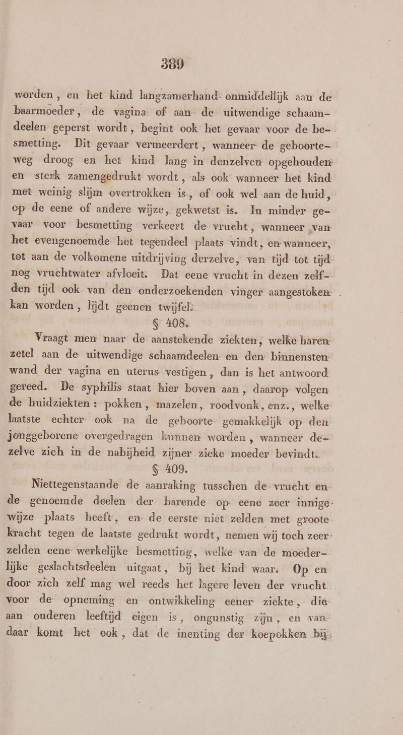 509 worden, en ket kind langzamerhand- onmiddellijk aan de baarmoeder, de vagina of aan de uitwendige schaam- deelen geperst wordt, begint ook het gevaar voor de be _smetting. Dit gevaar vermeerdert, wanneer de geboorte weg droog en het kind lang in denzelven opgehouden en sterk zamengedrukt wordt, als ook’ wanneer het kind met weinig slijm overtrokken is, of ook wel aan de huid, op de eene of andere wijze, gekwetst is. In minder ge- vaar voor besmetting verkeert de vrucht, wanneer „van het evengenoemde het tegendeel plaats vindt, en wanneer, tet aan de volkomene uitdrijving derzelve, van tijd tot tijd nog vruchtwater afvloeit. Dat eene vrucht in dezen zelf- den tijd ook van den onderzoekenden vinger aangestoken: kan worden, lijdt geenen twijfel: S 408. Vraagt mien naar de aanstekende ziekten, welke haren zetel aan de uitwendige schaamdeelen en den binnensten wand der vagina en uterus vestigen , dan is het antwoord gereed. De syphilis staat hier boven aan , daarop volgen de huidziekten +: pokken ‚ mazelen, roodvonk, enz., welke laatste echter ook na de geboorte gemakkelijk op den jonggeborene overgedragen kunnen worden , wanneer de= zelve zich in de nabijheid zijner zieke moeder bevindt. S 409. | Niettegenstaande de aanraking tusschen de vrucht en de genoemde deelen der barende op eene zeer innige wijze plaats heeft, en. de eerste niet zelden met groote kracht tegen de laatste gedrukt wordt, nemen wij toch zeer zelden eene werkelijke besmetting, welke van de moeder- lijke geslachtsdeelen uitgaat, bij het kind waar. Op en door zich zelf mag wel reeds het lagere leven der vrucht voor de opneming en ontwikkeling eener ziekte, die aan ouderen leeftijd eigen is, ongunstig zijn, en van- daar komt het ook, dat de inenting der koepokken bij