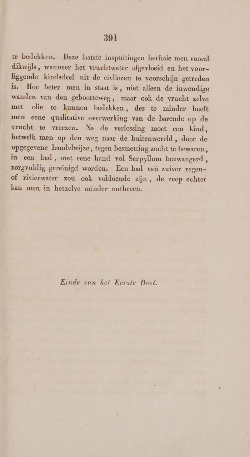 591 te bedekken. Deze laatste inspuitingen herhale men. vooral dikwijls, wanneer het vruchtwater afgevloeid en het voor- liggende kindsdeel uit de eivliezen te voorschijn getreden is. Hoe beter men in staat is, niet alleen de inwendige wanden van den geboorteweg, maar ook de vrucht zelve met olie te kunnen bedekken, des te minder heeft men eene qualitative overwerking van de barende op de vrucht te vreezen. Na de verlossing moet een kind, hetwelk men op den weg naar de buitenwereld, door de opgegevene handelwijze, tegen besmetting zocht te bewaren , in een bad, met eene hand vol Serpyllum bezwangerd, zorgvuldig gereinigd worden. Een bad vaû zuiver regen- of rivierwater zou ook voldoende zijn, de zeep echter kan men in hetzelve minder ontberen. Einde van het Eerste Deel,