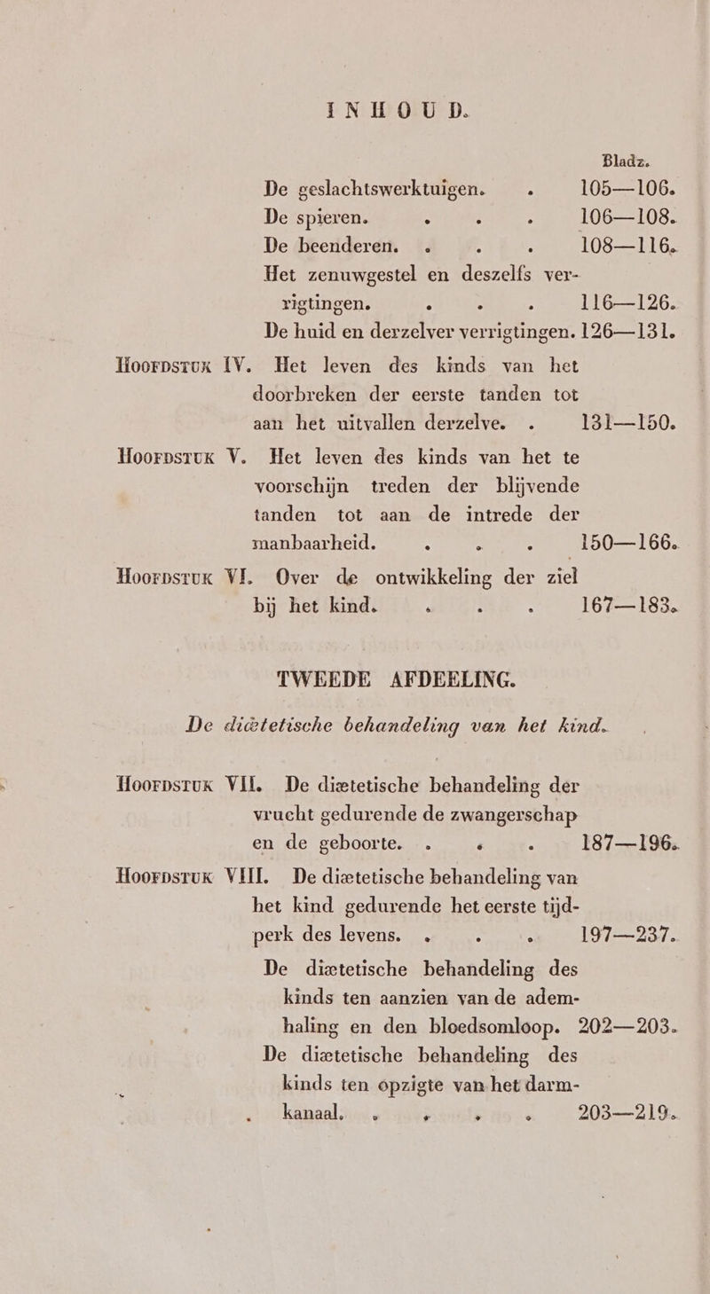 Bladz, De geslachtswerktuigen. _. 105—106. De spieren. . 9 > 106—108. De beenderen. . » : 108—116. Het zenuwgestel en deszelfs ver- | rigtingen. . ; 116—126. De huid en derzelver verrigtingen. 126— 131. Koorpsrux IV. Het leven des kinds van het doorbreken der eerste tanden tot aan het uitvallen derzelve. 131—150. HoorpsruK V. Het leven des kinds van het te voorschijn treden der blijvende tanden tot aan de intrede der manbaarheid. 3 N Ù 150— 166. HoorpsrtuK VL Over de ontwikkeling der ziel bij het kind. ; Î : 167—183. TWEEDE AFDEELING. De diktetische behandeling van het kind. Hoorpsrux Vil, De dieetetische behandeling der vrucht gedurende de zwangerschap en de geboorte. … é 5 187—196.. Hoorpsruk VIJL De dieetetische behandeling van het kind gedurende het eerste tijd- perk des levens. . : > 197—237. De dietetische behandeling des kinds ten aanzien van de adem- haling en den bloedsomloop. 202—203. De dieetetische behandeling des kinds ten opzigte van het darm- kanaal. } n a 203219.