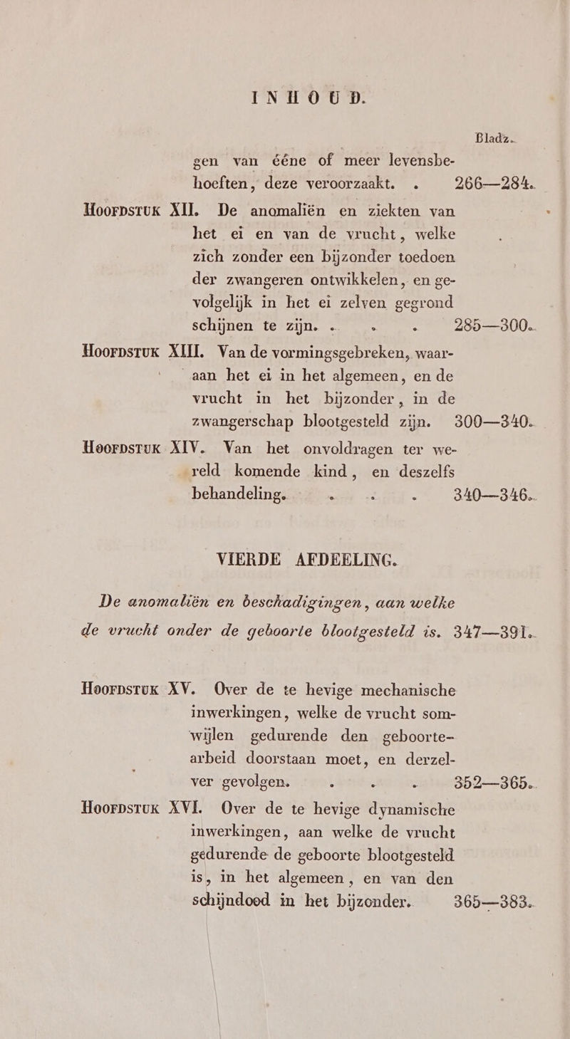Bladz. gen van ééne of meer levensbe- hoeften, deze veroorzaakt. … 266—284. HoorpsruK XII. De anomaliën en ziekten van het ei en van de vrucht, welke zich zonder een bijzonder toedoen der zwangeren ontwikkelen, en ge- volgelijk in het ei zelven gegrond schijnen te zijn. … … : 285—300. Hoorpsruk XIII. Van de vormingsgebreken, waar- aan het ei in het algemeen, en de vrucht in het bijzonder, in de zwangerschap blootgesteld zijn. 300—340. Hoorpsruk XIV. Van het onvoldragen ter we- „reld komende kind, en deszelfs behandeling. : 3 k 340346. VIERDE AFDEELING. De anomaliën en beschadigingen, aan welke de vrucht onder de geboorte blootgesteld is. 3417—3I1. Hoorpsruk XV. Over de te hevige mechanische inwerkingen, welke de vrucht som- wijlen gedurende den geboorte- arbeid doorstaan moet, en derzel- ver gevolgen. É S 8 352365. Hoorpstuk XVL Over de te hevige dynamische inwerkingen, aan welke de vrucht gedurende de geboorte blootgesteld. is, in het algemeen, en van den schijndoed in het bijzonder, 365383.