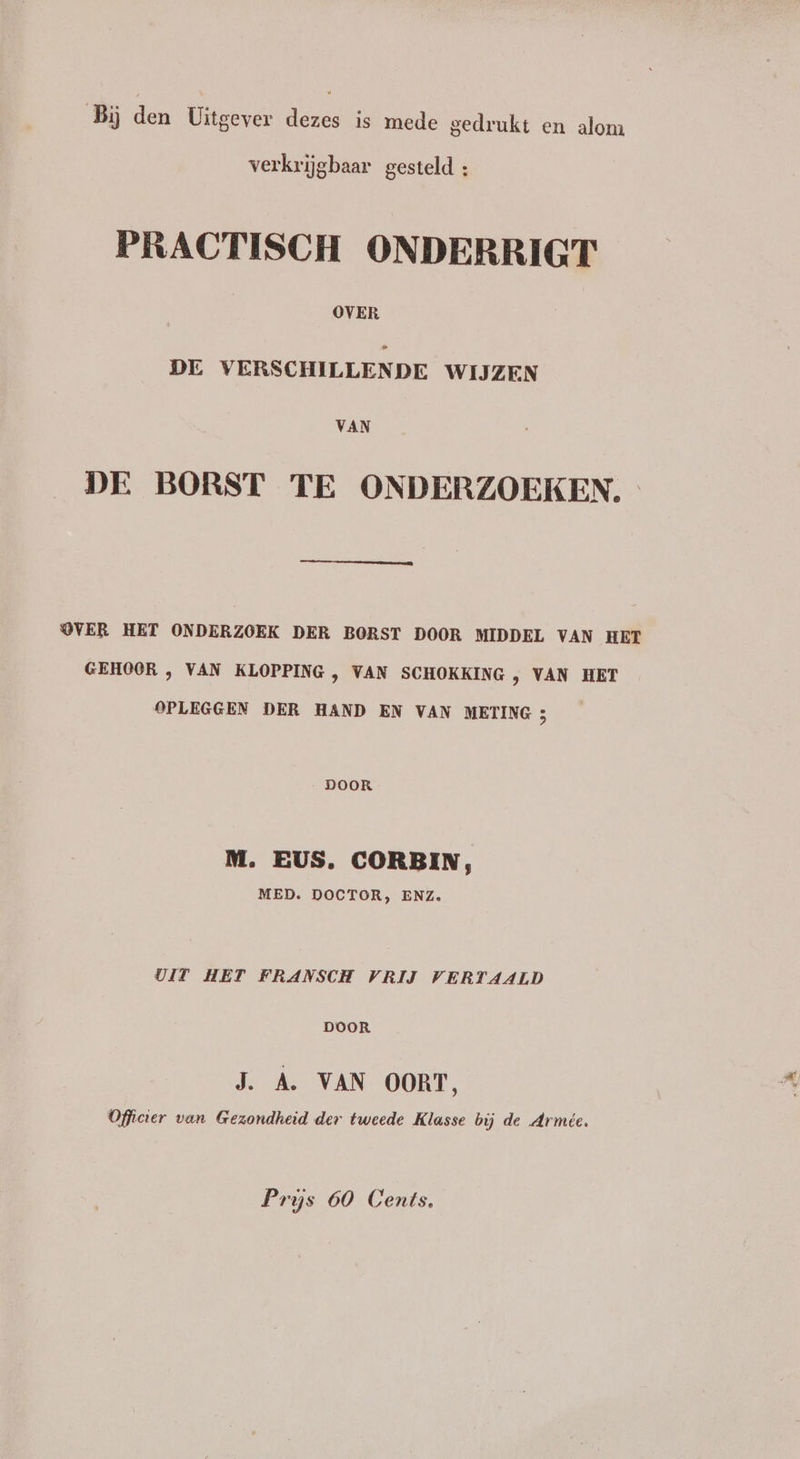 Bij den Uitgever dezes is mede gedrukt en alom verkrijgbaar gesteld : PRACTISCH ONDERRIGT OVER DE VERSCHILLENDE WIJZEN VAN DE BORST TE ONDERZOEKEN. OVER HET ONDERZOEK DER BORST DOOR MIDDEL VAN HET GEHOOR , VAN KLOPPING , VAN SCHOKKING , VAN HET OPLEGGEN DER HAND EN VAN METING 3 DOOR M. EUS. CORBIN, MED. DOCTOR, ENZ. UIT HET FRANSCH VRIJ VERTAALD DOOR J. A. VAN OORT, Officier van Gezondheid der tweede Klasse bij de Armée. Prijs 60 Cents,