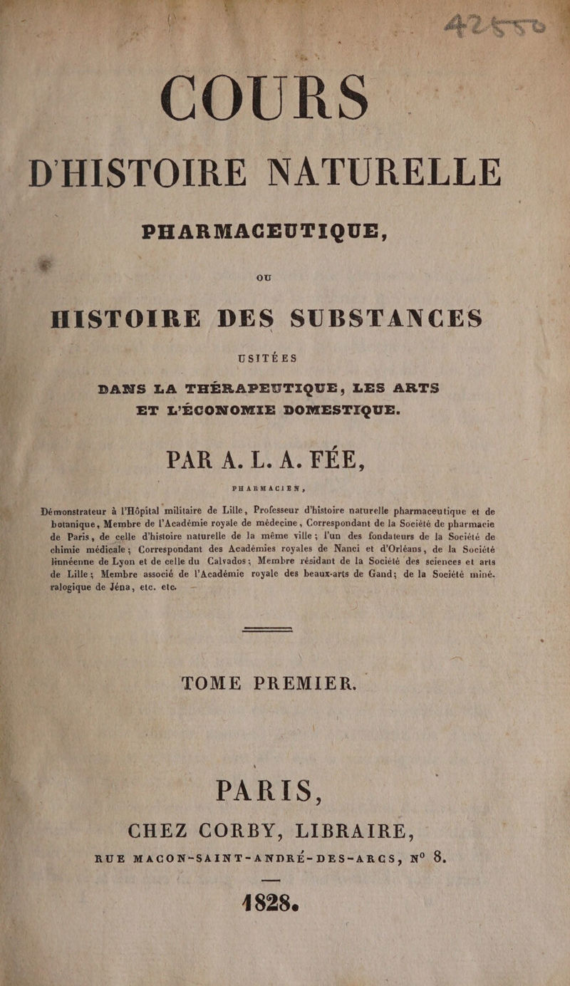 en CR es Es ” AURA À à Li Qu; À | l COURS D'HISTOIRE NATURELLE = PHARMACGEUTIQUE, + , HISTOIRE DES SUBSTANCES DANS LA THÉRAPEUTIQUE, LES ARTS ET L'ÉCONOMIE DOMESTIQUE. PAR A. L. A. FÉE, PHARMACIEN, Démonstrateur à l'Hôpital militaire de Lille, Professeur d'histoire naturelle pharmaceutique et de botanique, Membre de l’Académie royale de médecine, Correspondant de la Société de pharmacie de Paris, de celle d'histoire naturelle de la même ville; l’un des fondateurs de la Société de chimie médiçale; Correspondant des Académies royales de Nanci et d'Orléans, de la Société linnéenne de Lyon et de celle du Calvados; Membre résidant de la Société des sciences et arts de Lille; Membre associé de l’Académie royale des beaux-arts de Gand: de la Société miné. ralogique de Jéna, etc. ete — TOME PREMIER PARIS, CHEZ CORBY, LIBRAIRE, RUE MACON-SAINT-ANDRÉ-DES-ARCGS, N° 8. 1828.