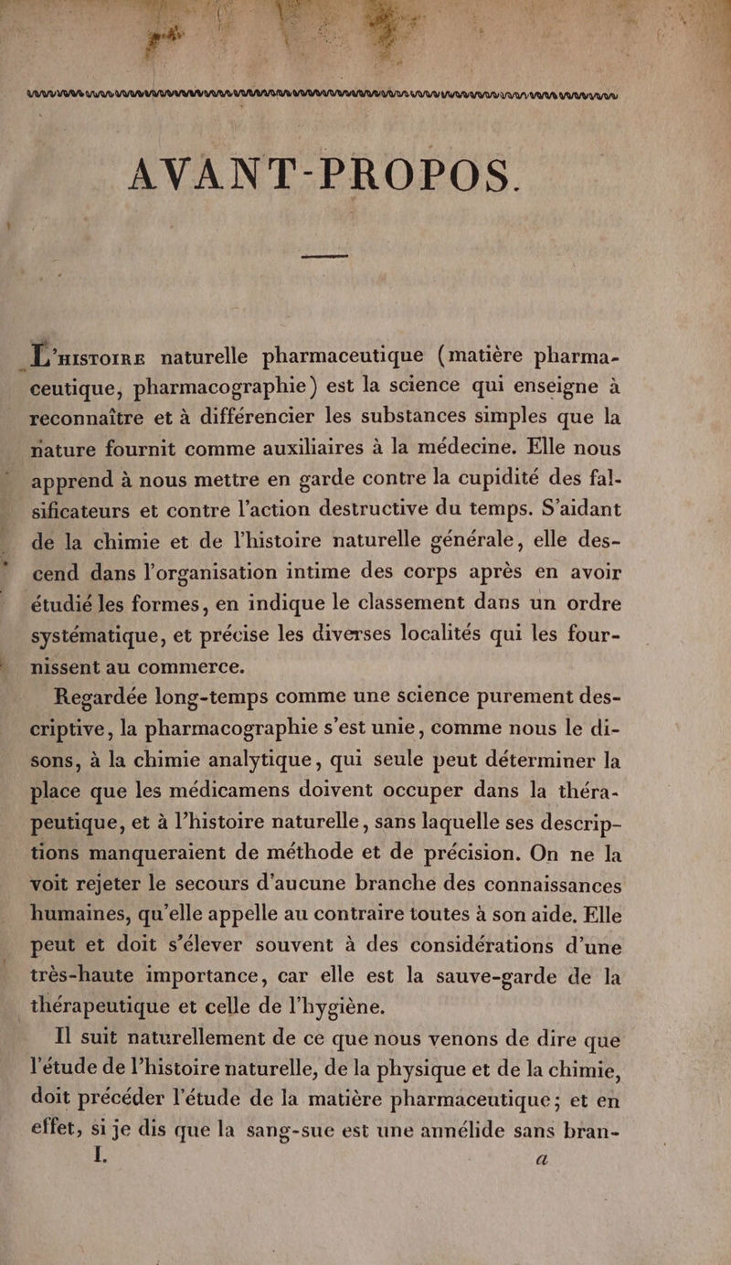 | \ ; 4 à AVANT-PROPOS. L'aisrome naturelle pharmaceutique (matière pharma- ceutique, pharmacographie) est la science qui enseigne à reconnaître et à différencier les substances simples que la nature fournit comme auxiliaires à la médecine. Elle nous apprend à nous mettre en garde contre la cupidité des fal- sificateurs et contre l’action destructive du temps. S’aidant de la chimie et de l’histoire naturelle générale, elle des- cend dans l’organisation intime des corps après en avoir étudié les formes, en indique le classement dans un ordre systématique, et précise les diverses localités qui les four- nissent au commerce. Regardée long-temps comme une science purement des- criptive, la pharmacographie s’est unie, comme nous le di- sons, à la chimie analytique, qui seule peut déterminer la place que les médicamens doivent occuper dans la théra- peutique, et à l’histoire naturelle, sans laquelle ses descrip- tions manqueraient de méthode et de précision. On ne la voit rejeter le secours d'aucune branche des connaissances humaines, qu’elle appelle au contraire toutes à son aide, Elle peut et doit s'élever souvent à des considérations d’une très-haute importance, car elle est la sauve-garde de la thérapeutique et celle de l'hygiène. Il suit naturellement de ce que nous venons de dire que l'étude de l’histoire naturelle, de la physique et de la chimie, doit précéder l'étude de la matière pharmaceutique; et en effet, si je dis que la sang-sue est une annélide sans bran- L. a