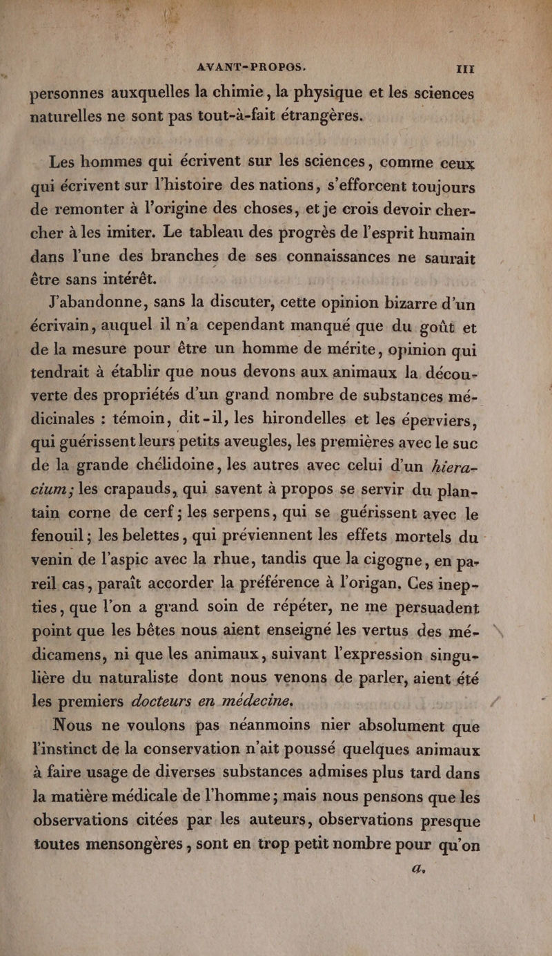 personnes auxquelles la chimie, la physique et les sciences naturelles ne sont pas tout-à-fait étrangères. Les hommes qui écrivent sur les sciences, comme ceux qui écrivent sur l’histoire des nations, s’efforcent toujours de remonter à l’origine des choses, et je crois devoir cher- cher à les imiter. Le tableau des progrès de l'esprit humain dans l’une des branches de ses connaissances ne saurait être sans intérêt. | J'abandonne, sans la discuter, cette opinion bizarre d’un écrivain, auquel il n'a cependant manqué que du goût et de la mesure pour être un homme de mérite, opinion qui tendrait à établir que nous devons aux animaux la décou- verte des propriétés d'un grand nombre de substances mé- dicinales : témoin, dit-il » les hirondelles et les éperviers, qui guérissent leurs petits aveugles, les premières avec le suc dé la grande chélidoine, les autres avec celui d’un héera- cium; les crapauds, qui savent à propos se servir du plan- tain corne de cerf; les serpens, qui se guérissent avec le fenouil ; les belettes , qui préviennent les effets mortels du - venin de l’aspic avec la rhue, tandis que la cigogne, en pa- reil cas, paraît accorder la préférence à l'origan, Ces inep- ties, que l’on a grand soin de répéter, ne me persuadent point que les bêtes nous aient enseigné les vertus des mé- dicamens, ni que les animaux, suivant l'expression singu- lière du naturaliste dont nous venons de parler, aient été les premiers docteurs en médecine. Nous ne voulons pas néanmoims nier absolument que l'instinct de la conservation n'ait poussé quelques animaux à faire usage de diverses substances admises plus tard dans la matière médicale de l'homme ; mais nous pensons que les observations citées par les auteurs, observations presque toutes mensongères , sont en trop petit nombre pour qu’on (7 À