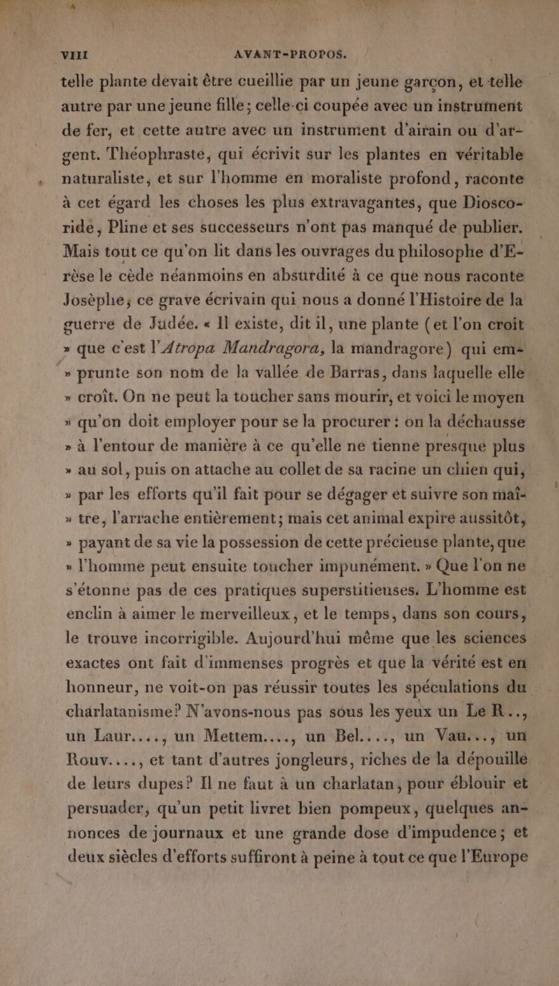 Lébiiosr,.Le,, SES ET 70.) VIT AVANT-PROPOS. telle plante devait être cueillie par un jeune garcon, et telle autre par une jeune fille; celle-ci coupée avec un instrument de fer, et cette autre avec un instrument d’airain ou d’at- gent. Théophraste, qui écrivit sur les plantes en véritable naturaliste, et sur l'homme en moraliste profond, raconte à cet égard les choses les plus extravagantes, que Diosco- ride, Pline et ses successeurs n'ont pas manqué de publier. Mais tout ce qu'on lit dans les ouvrages du philosophe d'E- rèse le cède néanmoins en absurdité à ce que nous raconte Josèphe; ce grave écrivain qui nous a donné l'Histoire de la guerre de Judée. « Il existe, dit il, une plante (et l’on croit » que c'est l'Atropa Mandragora, la mandragore) qui em- y croit. On ne peut la toucher sans mourir, et voici le moyen » qu'on doit employer pour se la procurer : on la déchausse ÿ à l'entour de manière à ce qu'elle ne tienne presqué plus » au sol, puis on attache au collet de sa racine un chien qui, Ca par les efforts qu'il fait pour se dégager et suivre son maï- » tre, l'arrache entièrement; mais cet animal expire aussitôt, LA » payant de sa vie la possession de cette précieuse plante, que » l’homme peut ensuite toucher impunément,. » Que l'on ne s'étonne pas de ces pratiques superstitienses. L'homme est enclin à aimer le merveilleux, et le temps, dans son cours, le trouve incorrigible. Aujourd’hui même que les sciences exactes ont fait d'immenses progrès et que la vérité est en honneur, ne voit-on pas réussir toutes les spéculations du charlatanisme? N'avons-nous pas sous les yeux un LeR.., un Laur...., un Mettem...., un Bel...., un Vau..., un Rouv...., et tant d’autres jongleurs, riches de la dépouille de leurs dupes? Il ne faut à un charlatan, pour éblouir et persuader, qu'un petit livret bien pompeux, quelques an- nonces de journaux et une grande dose d'impudence; et deux siècles d'efforts suffiront à peine à tout ce que l'Europe