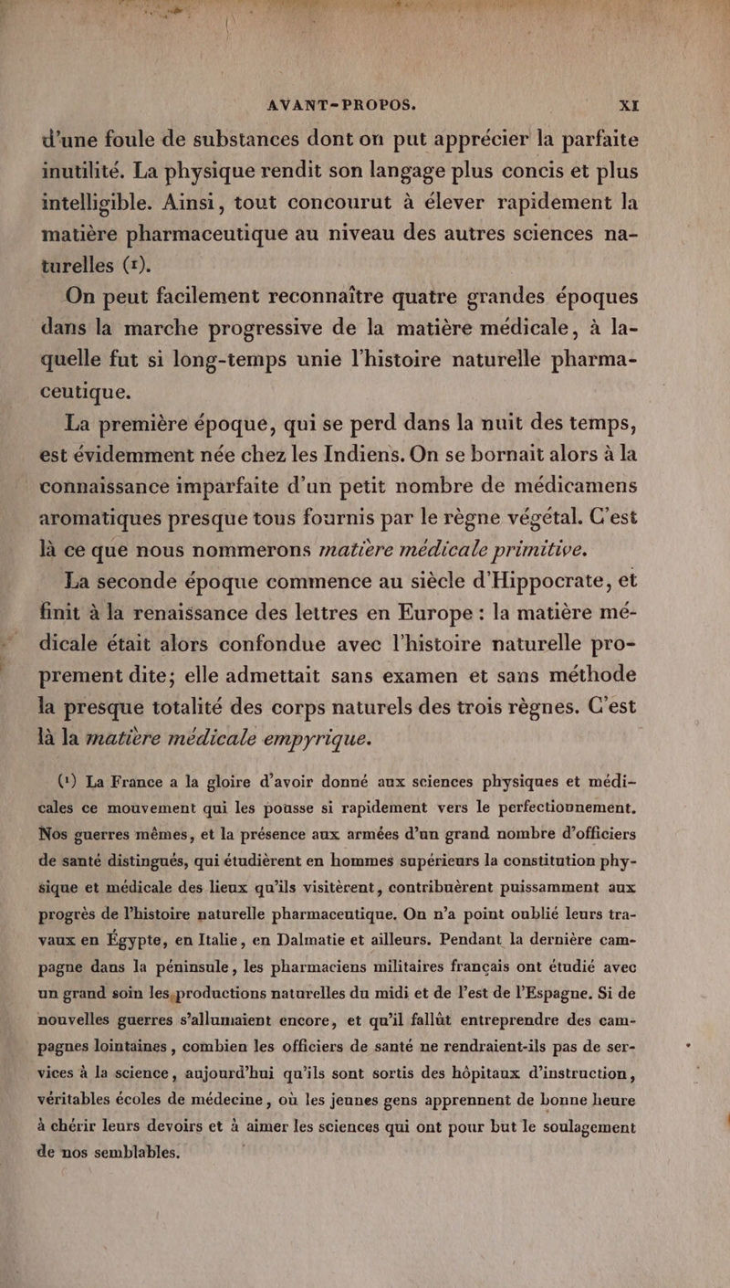 AVANT-PROPOS,. i XI d’une foule de substances dont on put apprécier la parfaite inutilité, La physique rendit son langage plus concis et plus intelligible. Ainsi, tout concourut à élever rapidement la matière pharmaceutique au niveau des autres sciences na- turelles (+). On peut facilement reconnaître quatre grandes époques dans la marche progressive de la matière médicale, à la- quelle fut si long-temps unie l'histoire naturelle pharma- ceutique. La première époque, qui se perd dans la nuit des temps, est évidemment née chez les Indiens. On se bornait alors à la connaissance imparfaite d’un petit nombre de médicamens aromatiques presque tous fournis par le règne végétal. C'est là ce que nous nommerons 7zatiere médicale primitive. La seconde époque commence au siècle d'Hippocrate, et finit à la renaissance des lettres en Europe : la matière mé- dicale était alors confondue avec l’histoire naturelle pro- prement dite; elle admettait sans examen et sans méthode la presque totalité des corps naturels des trois règnes. C'est là la matière médicale empyrique. (:) La France a la gloire d’avoir donné aux sciences physiques et médi- cales ce mouvement qui les pousse si rapidement vers le perfectionnement. Nos guerres mêmes, et la présence aux armées d’un grand nombre d’officiers de santé distingués, qui étudièrent en hommes supérieurs la constitution phy- sique et médicale des lieux qu’ils visitèrent, contribuèrent puissamment aux progrès de l’histoire naturelle pharmaceutique. On n’a point oublié leurs tra- vaux en Égypte, en Italie, en Dalmatie et ailleurs. Pendant la dernière cam- pagne dans la péninsule, les pharmaciens militaires français ont étudié avec un grand soin lesçproductions naturelles du midi et de l’est de l'Espagne. Si de nouvelles guerres s’allumaient encore, et qu’il fallüt entreprendre des cam- pagnes lointaines , combien les officiers de santé ne rendraient-ils pas de ser- vices à la science, aujourd’hui qu’ils sont sortis des hôpitaux d'instruction, véritables écoles de médecine , où les jeunes gens apprennent de bonne heure à chérir leurs devoirs et à aimer les sciences qui ont pour but le soulagement de nos semblables.