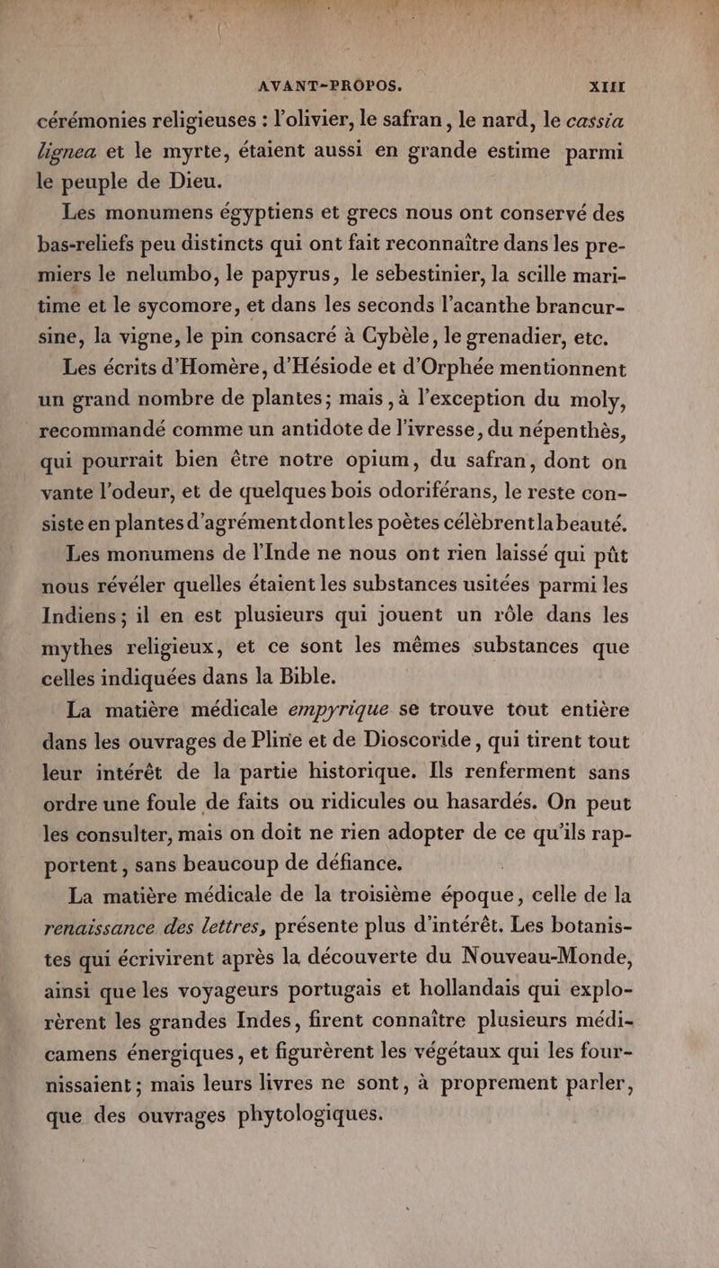 Ne A UNE STE AVANT-PROPOS. XIII cérémonies religieuses : l'olivier, le safran, le nard, le cassia lignea et le myrte, étaient aussi en grande estime parmi le peuple de Dieu. Les monumens égyptiens et grecs nous ont conservé des bas-reliefs peu distincts qui ont fait reconnaitre dans les pre- miers le nelumbo, le papyrus, le sebestinier, la scille mari- time et le sycomore, et dans les seconds l’acanthe brancur- sine, la vigne, le pin consacré à Cybèle, le grenadier, etc. Les écrits d'Homère, d’Hésiode et d'Orphée mentionnent un grand nombre de plantes; mais , à l'exception du moly, recommandé comme un antidote de l'ivresse, du népenthès, qui pourrait bien être notre opium, du safran, dont on vante l’odeur, et de quelques bois odoriférans, le reste con- siste en plantes d’agrémentdontles poètes célèbrentla beauté. Les monumens de l'Inde ne nous ont rien laissé qui pût nous révéler quelles étaient les substances usitées parmi les Indiens ; il en est plusieurs qui jouent un rôle dans les mythes religieux, et ce sont les mêmes substances que celles indiquées dans la Bible. La matière médicale empyrique se trouve tout entière dans les ouvrages de Pline et de Dioscoride, qui tirent tout leur intérêt de la partie historique. Ils renferment sans ordre une foule de faits ou ridicules ou hasardés. On peut les consulter, mais on doit ne rien adopter de ce qu’ils rap- portent , sans beaucoup de défiance. La matière médicale de la troisième époque, celle de la renaissance des lettres, présente plus d'intérêt. Les botanis- tes qui écrivirent après la découverte du Nouveau-Monde, ainsi que les voyageurs portugais et hollandais qui explo- rèrent les grandes Indes, firent connaître plusieurs médi- camens énergiques , et figurèrent les végétaux qui les four- nissaient ; mais leurs livres ne sont, à proprement parler, que des ouvrages phytologiques. |