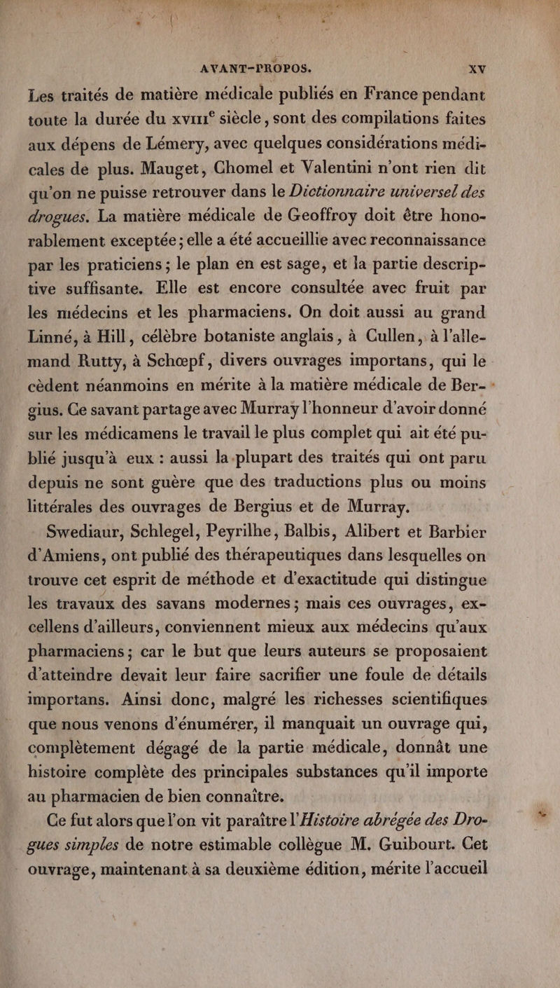 Les traités de matière médicale publiés en France pendant toute la durée du xvrr° siècle , sont des compilations faites aux dépens de Lémery, avec quelques considérations médi- cales de plus. Mauget, Chomel et Valentini n’ont rien dit qu'on ne puisse retrouver dans le Dictionnaire universel des drogues. La matière médicale de Geoffroy doit être hono- rablement exceptée ; elle a été accueillie avec reconnaissance par les praticiens ; le plan en est sage, et la partie descrip- tive suffisante. Elle est encore consultée avec fruit par les médecins et les pharmaciens. On doit aussi au grand Linné, à Hill, célèbre botaniste anglais, à Cullen, à l’alle- mand Rutty, à Schœpf, divers ouvrages importans, qui le cèdent néanmoins en mérite à la matière médicale de Ber- gius. Ce savant partage avec Murray l'honneur d'avoir donné sur les médicamens le travail le plus complet qui ait été pu- blié jusqu'à eux : aussi la plupart des traités qui ont paru depuis ne sont guère que des traductions plus ou moins littérales des ouvrages de Bergius et de Murray. Swediaur, Schlegel, Peyrilhe, Balbis, Alibert et Barbier d'Amiens, ont publié des thérapeutiques dans lesquelles on trouve cet esprit de méthode et d’exactitude qui distingue les travaux des savans modernes ; mais ces ouvrages, €X- cellens d’ailleurs, conviennent mieux aux médecins qu'aux pharmaciens ; car le but que leurs auteurs se proposaient d'atteindre devait leur faire sacrifier une foule de détails importans. Ainsi donc, malgré les richesses scientifiques que nous venons d’énumérer, il manquait un ouvrage qui, complètement dégagé de la partie médicale, donnât une histoire complète des principales substances qu'il importe au pharmacien de bien connaître. Ce fut alors que l’on vit paraïtre l'Histoire abrégée des Dro- gues simples de notre estimable collègue M. Guibourt. Cet _ ouvrage, maintenant à sa deuxième édition, mérite l’accueil *