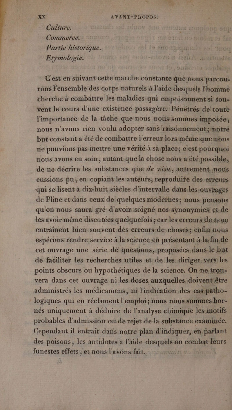 Culture. Commerce. +: hi uutus tes À Partie historique. 19 éffO TO IQUErs Etymologie. SEE ‘119 C'est en suivant cette marche constante que:nous parcou- rons l'ensemble des corps naturels à l’aide desquels l'homme cherche à combattre les maladies qui empoisonnent si sou- vent le cours d’une existence passagère: Pénétrés:de! toute l'importance de la tâche que nous nous sommes imposée nous n'avons rien voulu adopter sans raïsonnement;tnotré but constant a été de combattre l'erreur lors mêmeiquemous ne pouvions pas mettre une vérité à saplaces c'est pourquoi nous avons eu soin , autant.que la chase nous a étépossible, de ne décrire les substances que de visu, autrement mous eussions pu, en copiant les auteurs, reproduite des-erreurs qui se lisent à dix-huit siècles d'intervalle dans les-ouvrages de Pline et dans ceux de quelques modérnes; nous pensons qu'ofñ nous saura gré d’avoir: soigné nos synonymies! et.de les avoir même discutées quelquefois ;car les erreurs de ñom entraînent bien souvent dès erreurs:de: choses; enfin! nous espérons rendre service à la science eh présentant à.la;fin,de cet ouvrage une série de questions, proposées, dans.le but de faciliter les recherches utiles et de les diriger vers) les points obscurs ou hypothétiques de la science. On ne.trou- vera dans cet ouvrage ni les doses auxquelles, doiventétre administrés les médicamens, ni l'indication des cas. ‘patho- logiques qui en réclament l cles nous nous.sommes bor- nés uniquement à déduire de l'analyse chimique les:motifs probables d'admission où de rejet de la substance examinée. Cependant il entrait dans notre plan d'indiquer, en parlant des poisons, les antidotes à l’aide desquels on combat leurs funestes effets, et nous l'avons fait. HOT |