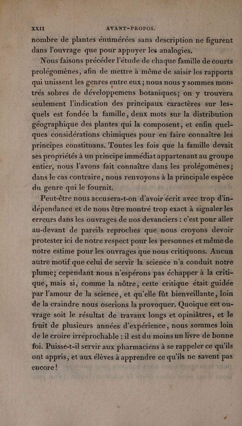 nombre de plantes énumérées sans description ne figurent dans l'ouvrage que pour appuyer les analogies. Nous faisons précéder l'étude de chaque famille de courts prolégomènes , afin de mettre à même de saisir les rapports qui unissent les genres entre eux ; nous nous y sommes mOn* trés sobres de développemens botaniques; on y trouvera seulement l'indication des principaux caractères sur les- quels est fondée la famille, deux mots sur la distribution géographique des plantes qui la composent, et enfin quel- ques considérations chimiques pour en faire connaître les principes constituans. Toutes les fois que la famille devait ses propriétés à un principe immédiat appartenant au groupe entier, nous l'avons fait connaître dans es prolésomènes ; dans le cas contraire, nous renvoyons à la principale espèce du genre qui le Robin Peut-être nous accusera-t-on d'avoir écrit avec trop di In= dépendance et de nous être montré trop exact à signalerles erreurs dans les ouvrages de nos devanciers : c'est pour aller au-devant de pareils reproches que nous croyons devoir protester ici de notre respect pour les personnes et mêmede notre estime pour les ouvrages que nous Eee Aucun autré motif que celui de servir la science n’a conduit notre plume; cependant nous n'espérons pas échapper à la criti- que, mais si, comme la nôtre, cette critique était guidée par l'amour de la science, et qu’elle fût bienveïllante, loin de la craindre nous oserions la provoquer. Quoique cet ou- vrage soit le résultat de travaux longs et opiniâtres, et le fruit de plusieurs années d'expérience, nous sommes loin de lé croire irréprochable : il est du moins un livre de bonne foi. Puisse-t-il servir aux pharmaciens à se rappeler ce qu'ils ont appris, et aux élèves à apprendre ce qu'ils ne savent pas encore !