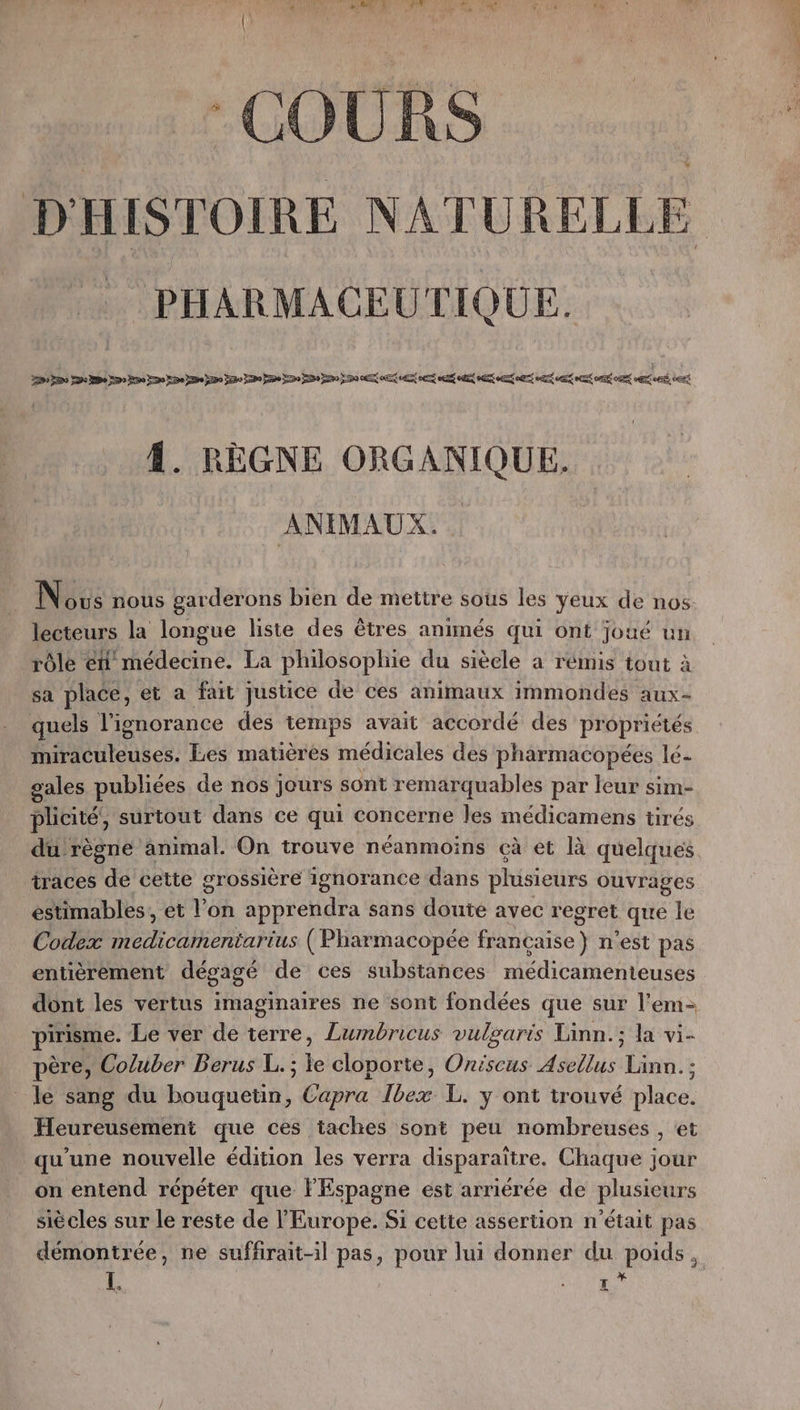COURS PHARMACEUTIQUE. À. RÈGNE ORGANIQUE. ANIMAUX. lecteurs la longue liste des êtres animés qui ont joué un rôle eh médecine. La philosophie du siècle a rémis tout à sa place, et a fait justice de ces animaux immondes aux- quels l'ignorance des temps avait accordé des propriétés miraculeuses. Les matières médicales des pharmacopées lé- gales publiées de nos jours sont remarquables par leur sim- plicité, surtout dans ce qui concerne les médicamens tirés traces de cette grossière ignorance dans plusieurs ouvrages estimables, et l’on apprendra sans doute avec regret que le Codex medicamentarius (Pharmacopée française) n’est pas entièrement dégagé de ces substances médicamenteuses dont les vertus imaginaires ne sont fondées que sur l'em- pirisme. Le ver de terre, Lumbricus vulgaris Linn.; la vi- père, Coluber Berus L. ; a cloporte, Oniscus Asellus Dinde ; le sang du bouquetin, Capra Ibex L. y ont trouvé paca, Heureusement que ces taches sont peu nombreuses , et qu'une nouvelle édition les verra disparaître. Chaque jour on entend répéter que l'Espagne est arriérée de plusieurs siècles sur le reste de l'Europe. Si cette assertion n’était pas démontrée, ne suffrait-il pas, pour lui donner du poids, Ï. d ÿ Li LE ET - is DEEE