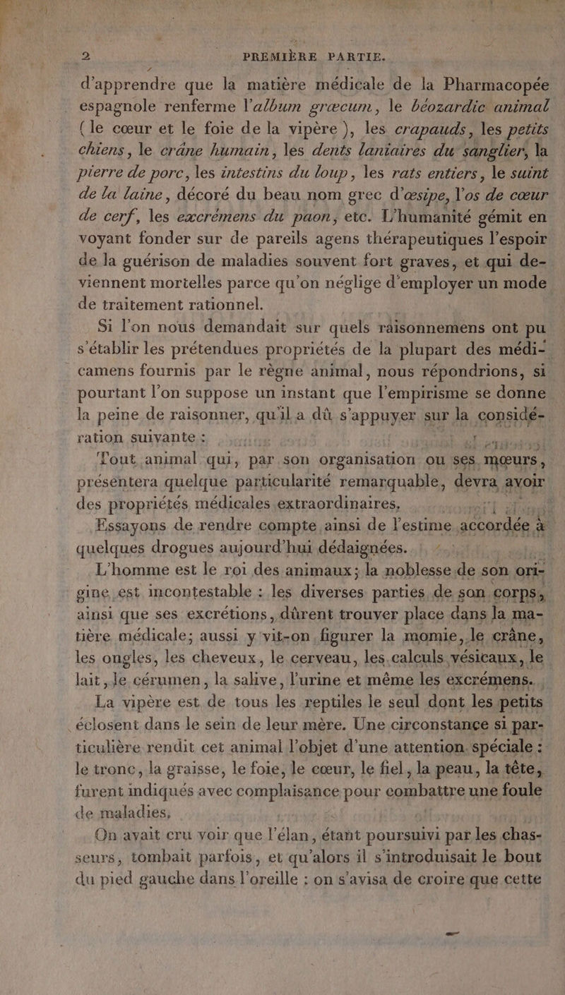 ’ d'apprendre que la matière médicale de la Pharmacopée espagnole renferme l’a/bum græcum ; le béozardic animal {le cœur et le foie de la vipère ), les crapauds, les petits ar le crâne humain, les dents lanïaires du sanglier, la pierre de porc, les intestins du loup, les rats entiers, le suint de la laine, décoré du beau nom grec d’ œsipe, Vos de cœur de cerf, 1 excrémens du paon, etc. T'humanité gémit en voyant fonder sur de pareils agens thérapeutiques l'espoir de la guérison de maladies souvent fort graves, et qui de- viennent mortelles parce qu'on néglige d'employer un mode de traitement rationnel. | Si l'on nous demandait sur quels raisonnemens ont pu s'établir les prétendues propriétés de la plupart des médi-. camens fournis par le règne animal, nous répondrions, si pourtant l’on suppose un instant que l'empirisme se donne la peine de raisonner, quil a dû s'appuyer : sur la considé- ration suivante : rt L HE ee Fout animal qui, par son organisation OU Ses. mœurs, présentera quelque particularité remarquable, devra avoir des propriétés médicales extraordinaires, SA MS A Essayons de rendre compte ainsi de l'estime. PNR: à quelques drogues aujourd’hui dédaignées. ! : L'homme est le roi des animaux; la noblesse de son ori- | gine, est incontestable : les diverses parties de san corps, ainsi que ses excrétions , dûrent trouver place dans la ma- tière. médicale; aussi y'vit-on figurer la momie,.le crâne, les ongles, les cheveux, le cerveau, les.calculs vésicaux, le lait Je cérumen, la salive, l'urine et même les excrémens. . La vipère est de tous les reptiles le seul dont les petits ticulière rendit cet animal l’objet d’une attention. spéciale : le tronc, la graisse, le foie, le cœur, le fiel, la peau, la tête, furent indiqués avec FRERES pour combattre une foule de maladies, | | On avait cru voir que l'élan, étant poursuivi par les chas- seurs, tombait parfois, et qu SUR il s’introduisait le bout du pied gauche dans l'oreille : on s’avisa de croire que cette