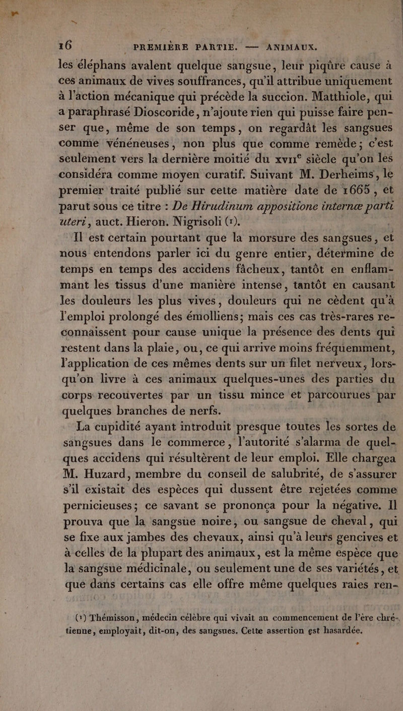 les éléphans avalent quelque sangsue, leur piqûre cause à ces animaux de vives souffrances, qu'il attribue uniquement à l'action mécanique qui précède la succion. Matthiole, qui a paraphrasé Dioscoride, n’ajoute rien qui puisse faire pen- ser que, même de son temps, on regardat les sangsues comme vénéneuses, non plus que comme remède; c’est seulement vers la dernière moitié du xvr° siècle qu’on les premier traité publié sur cette matière date de 1665 , ét parut sous ce titre : De Hirudinum appositione internæ parti uteri, auct. Hieron. Nigrisoli (:). Il est certain pourtant que la morsure des sangsues, et nous entendons parler ici du genre entier, détermine de temps en temps des accidens fâcheux, tantôt en enflam- les douleurs les plus vives, douleurs qui ne cèdent qu'à l'emploi prolongé des émolliens; mais ces cas très-rares re- connaissent pour cause unique la présence des dents qui restent dans la plaie, ou, ce qui arrive moins fréquemment, l'application de ces mêmes dents sur un filet nerveux, lors- qu'on livre à ces animaux quelques-unes des parties du corps recouvertes par un tissu mince et parcourues par quelques branches de nerfs. La cupidité ayant introduit presque toutes les sortes de sangsues dans le commerce , l'autorité s’alarma de quel- ques accidens qui résultèrent de leur emploi. Elle chargea M. Huzard, membre du conseil de salubrité, de s'assurer s’il existait des espèces qui dussent être rejetées comme pernicieuses; ce savant se prononça pour la négative. Il prouva que la sangsue noire, ou sangoué de cheval, qui se fixe aux jambes des chevaux, ainsi qu à leurs gencives et la sangsue médicinale, ou Nbre une de ses variétés, et que dans certains cas elle offre même quelques raies ren- (:) Thémisson, médecin célèbre qui vivait au commencement de l’ère chré-. tienne, employait, dit-on, des sangsues. Cette assertion est hasardée. ,