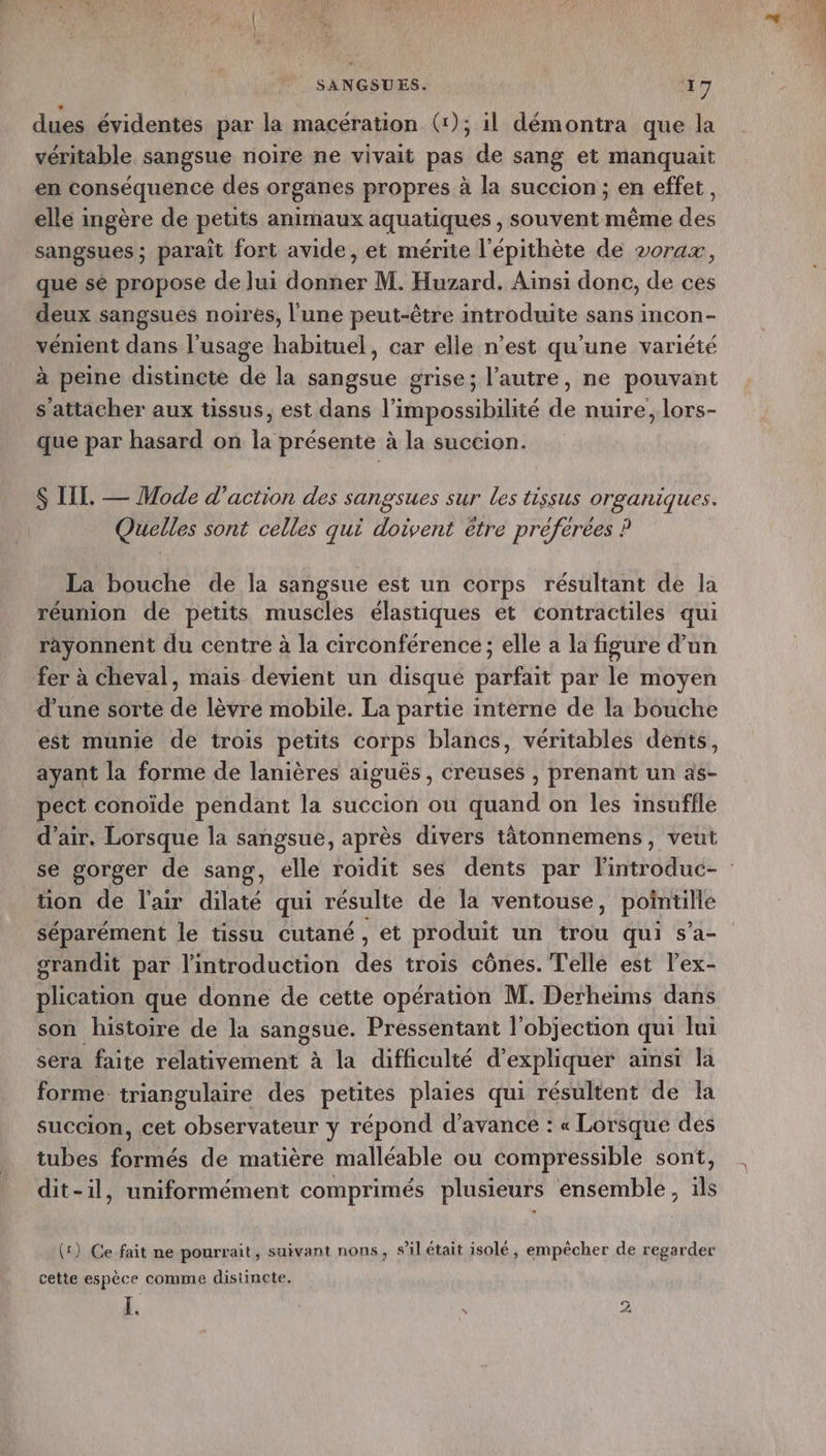dues évidentes par la macération (x); 1l démontra que la véritable sangsue noire ne vivait pas de sang et manquait en conséquence des organes propres à la succion ; en effet, elle ingère de petits animaux aquatiques , souvent même des sangsues ; paraît fort avide, et mérite l'épithète de vorax, que sé propose de lui donner M. Huzard. Ainsi donc, de ces deux sangsues noires, l'une peut-être introduite sans incon- vémient dans l’usage habituel, car elle n’est qu'une variété à peine distincte de la sangsue grise; l’autre, ne pouvant s'attacher aux tissus, est dans l'impossibilité de nuire, lors- que par hasard on la présente à la succion. S III. — Mode d'action des sangsues sur les tissus organiques. Quelles sont celles qui doivent être préférées ? La bouche de la sangsue est un corps résultant de la réunion de petits muscles élastiques et contractiles qui ràäyonnent du centre à la circonférence; elle a la figure d'un fer à cheval, mais devient un disque parfait par le moyen d’une sorte de lèvre mobile. La partie interne de la bouche est munie de trois petits corps blancs, véritables dents, ayant la forme de lanières aiguës, creuses , prenant un as- pect conoïde pendant la succion ou quand on les insuffle d'air. Lorsque la sangsue, après divers tâätonnemens, veut tion de l'air dilaté qui résulte de la ventouse, pointille séparément le tissu cutané, et produit un trou qui s’a- grandit par l'introduction des trois cônes. Telle est lex- plication que donne de cette opération M. Derheims dans son histoire de la sangsue. Pressentant l’objection qui lui sera faite relativement à la difficulté d'expliquer ainsi la forme. triangulaire des petites plaies qui résultent de la succion, cet observateur y répond d’avance : « Lorsque des tubes formés de matière malléable ou compressible sont, dit-il, uniformément comprimés plusieurs ensemble, ils (1) Ce fait ne pourrait, suivant nons, s’il était isolé, empêcher de regarder cette espèce comme distincte, I. \ pe)
