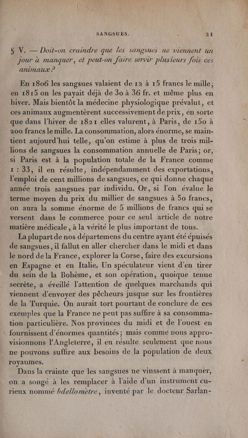 $ V. — Doit-on craindre que les sangsues ne viennent un Jour à manquer, et peut-on faire servir plusieurs fois ces animaux ? En 1806 les sangsues valaient de 12 à 15 francs le mille; en 1815 on les payait déjà de 30 à 36 fr. et même plus en hiver. Mais bientôt la médecine physiologique prévalut, et ces animaux augmentèrent successivement de prix, en sorte que dans l'hiver de 182 x elles valurent, à Paris, de 150 à 200 francs le mille. La consommation, alors énorme, se main- tient aujourd’hui telle, qu'on estime à plus de trois mil- lions de sangsues la consommation annuelle de Paris; or, si Paris est à la population totale de la France comme 1 : 33, il en résulte, indépendamment des exportations, l'emploi de cent millions de sangsues, ce qui donne chaque année trois sangsues par individu. Or, si l'on évalue le terme moyen du prix du millier de sangsues à 50 francs, on aura la somme énorme de 5 millions de francs qui se versent dans le commerce pour ce seul article de notre matière médicale , à la vérité le plus important de tous. La plupart de nos départemens du centre ayant été épuisés de sangsues, il fallut en aller chercher dans le midi et dans le nord de la France, explorer la Corse, faire des excursions en Espagne et en Italie. Un spéculateur vient d'en tirer du sein de la Bohème, et son opération, quoique tenue secrète, a éveillé l'attention de quelques marchands qui viennent d'envoyer des pêcheurs jusque sur les frontières de la Turquie. On aurait tort pourtant de conclure de ces exemples que la France ne peut pas suffire à sa consomma- tion particulière. Nos provinces du midi et de l’ouest en fournissent d'énormes quantités ; mais comme nous appro- visionnons l'Angleterre, il en résulte seulement que nous ne pouvons suffire aux besoins de la population de deux royaumes. | Dans la crainte que les sangsues ne vinssent à manquer, on a songé à les remplacer à l'aide d’un instrument cu- rieux nommé dellomètre, inventé par le docteur Sarlan-