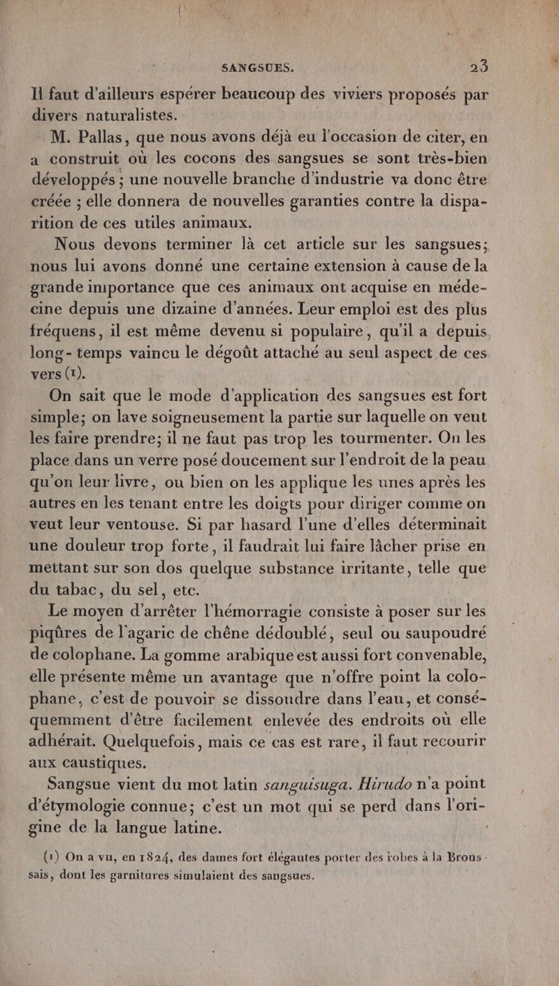 Il faut d’ailleurs espérer beaucoup des viviers proposés par divers naturalistes. M. Pallas, que nous avons déjà eu l'occasion de citer, en a construit où les cocons des sangsues se sont très-bien développés ; une nouvelle branche d'industrie va donc être créée ; elle donnera de nouvelles garanties contre la dispa- rition de ces utiles animaux. Nous devons terminer là cet article sur les sangsues; nous lui avons donné une certaine extension à cause de la grande importance que Ces animaux ont acquise en méde- cine depuis une dizaine d'années. Leur emploi est des plus fréquens, il est même devenu si populaire, qu'il a depuis long- temps vaincu le dégoût attaché au seul du de ces vers (1). On sait que le mode d’ application des sangsues est fort simple; on lave soigneusement la partie sur laquelle on veut les faire prendre; il ne faut pas trop les tourmenter. On les place dans un verre posé doucement sur l’endroit de la peau qu'on leur livre, ou bien on les applique les unes après les autres en les tenant entre les doigts pour diriger comme on veut leur ventouse. Si par hasard l’une d'elles déterminait une douleur trop forte, il faudrait lui faire lâcher prise en mettant sur son dos quelque substance irritante, telle que du tabac, du sel, etc. Le moyen d'arrêter l'hémorragie consiste à poser sur les piqûres de l'agaric de chêne dédoublé, seul ou saupoudré de colophane. La gomme arabique est aussi fort convenable, elle présente même un avantage que n'offre point la colo- phane, c’est de pouvoir se dissoudre dans l’eau, et consé- quemment d'être facilement enlevée des endroits où elle adhérait. Quelquefois, mais ce cas est rare, il faut recourir aux Caustiques. Sangsue vient du mot latin sanguisuga. Hirudo n'a point d’étymologie connue; c’est un mot qui se perd dans l'ori- gine de la langue latine. (1) On a vu, en 1824, des dames fort élégantes porter des robes à la Brous sais, dont les garnitures simulaient des sangsues.