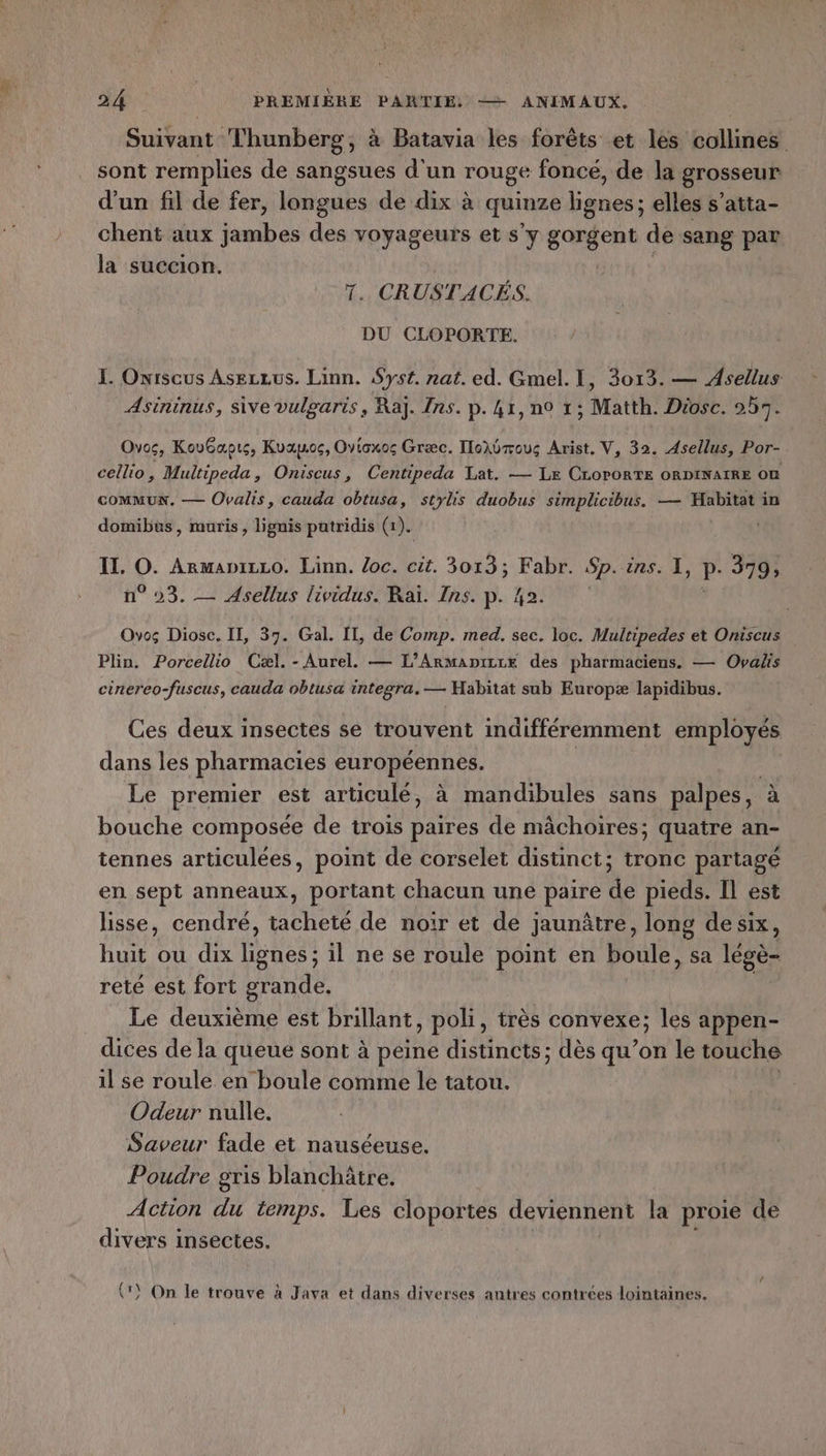 Suivant Thunberg, à Batavia les forêts et les collines sont remplies de sangsues d'un rouge foncé, de la grosseur d'un fil de fer, longues de dix à quinze lignes; elles s’atta- chent aux jambes des voyageurs et s'y gorgent de sang par la succion. 7. CRUSTACÉS. DU CLOPORTE. I. Onriscus Asezzus. Linn. Syst. nat. ed. Gmel. I, 3013. — Asellus Asininus, sive vulgaris, Ra]. /ns. p. 41, n0 1; Matth. Drosc. 257. Ovos, KovGapts, Kvapoc, Ovicxos Græc. Iloïbmous Arist. V, 32. Asellus, Por- cellio, Multipeda, Oniscus, Centipeda Lat. — Le CLOPORTE ORDINAIRE OÙ COMMUN, — Ovalis, cauda obtusa, stylis duobus simplicibus. — Habitat in domibus, ruris, lignis patridis (1). Il. ” ARMADILLO. Linn. oc. cit. 3013; Fabr. Sp. ins. I, P- 379, °03. — Asellus lividus. Raï. Ins. p. 42. Ovos Diosc. II, 37. Gal. IL, de Comp. med. sec. loc. Multipedes et Oniscus Plin. Porcellio Cæl. - Aurel. — L’ARMADILLE des pharmaciens. — Oyalis cinereo-fuscus, cauda obtusa integra. — Habitat sub Europæ lapidibus. Ces deux insectes se trouvent indifféremment employés dans les pharmacies européennes. Le premier est articulé, à mandibules sans palpes, à bouche composée de trois paires de mâchoires; quatre an- tennes articulées, point de corselet distinct; tronc partagé en sept anneaux, portant chacun une paire de pieds. Il est lisse, cendré, tacheté de noir et de jaunâtre, long desix, huit ou dix lignes; il ne se roule point en boule, sa lége- reté est fort grande. Le deuxième est brillant, poli, très convexe; les appen- dices de la queué sont à peine distincts; dès qu’on le touche il se roule en boule comme le tatou. Odeur nulle. Saveur fade et nauséeuse. Poudre gris blanchâtre. Action du temps. Les cloportes deviennent la proie de divers insectes. (*) On le trouve à Java et dans diverses antres contrées lointaines.