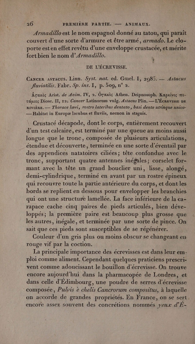 Armadillo est le nom espagnol donné au tatou, qui parait couvert d’une sorte d’armure et être armé, armado. Le clo- porte est en effet revêtu d’une enveloppe crustacée, et mérite fort bien le nom d’Armadillo. # DE L'ÉCREVISSE. Cancer asracus. Linn. Syst. nat. ed. Gmel. I, 2985. — Astacus fluviatilis. Fabr. Sp. ins. I, p. 509, n° 2. Âcaxoc Arist. de Anim. IV, 2. OÜcaxds Athen. Deipnosoph. Kapxivos T0- TALtOG Diosc. IT, 12, Cancer Latinorum vulg. 4stacus Plin. —T” ÉcRevisse DE RIVIÈRE. — Thorace lævi, rostro lateribus dentato , basi dente utrinque unico- — Habitat in Europæ lacubus et fluviis, necnon in stagnis. Crustacé décapode, dont le corps, entièrement recouvert d’un test calcaire, est termine par une queue au moins aussi longue que le tronc » composée de plusieurs articulations, étendue et LR ARRAR terminée en une sorte d’éventail par des appendices nan ciliées ; tête confondue avec le ironc, supportant quatre antennes inéÿales; corselet for- mant avec la tête un grand bouclier uni, lisse, alongé, demi-cylindrique, terminé en avant par un rostre épineux qui recouvre toute la partie antérieure du corps, et dont les bords se replient en dessous pour envelopper les branchies qui ont une structure lamellée. La face inférieure de la ca- rapace cache cinq paires de pieds articulés, bien déve-. loppés; la première paire est beaucoup plus grosse que les autres, inégale, et terminée par une sorte de pince. On sait que ces pieds sont susceptibles de se régénérer. Couleur d’un gris plus ou moins obscur se changeant en rouge vif par la coction. La principale importance des écrevisses est dans leur em- ploi comme aliment. Cependant quelques praticiens prescri- vent comme adoucissant le bouillon d’écrevisse. On trouve encore aujourd'hui dans la pharmacopée de Londres, et dans celle d'Édimbourg, une poudre de serres d’écrevisse composée, Pulyis e chelis Cancrorum compositus, à laquelle on accorde de grandes propriétés. En France, on se sert, encore assez souvent des concrétions nommés yeux d’E-