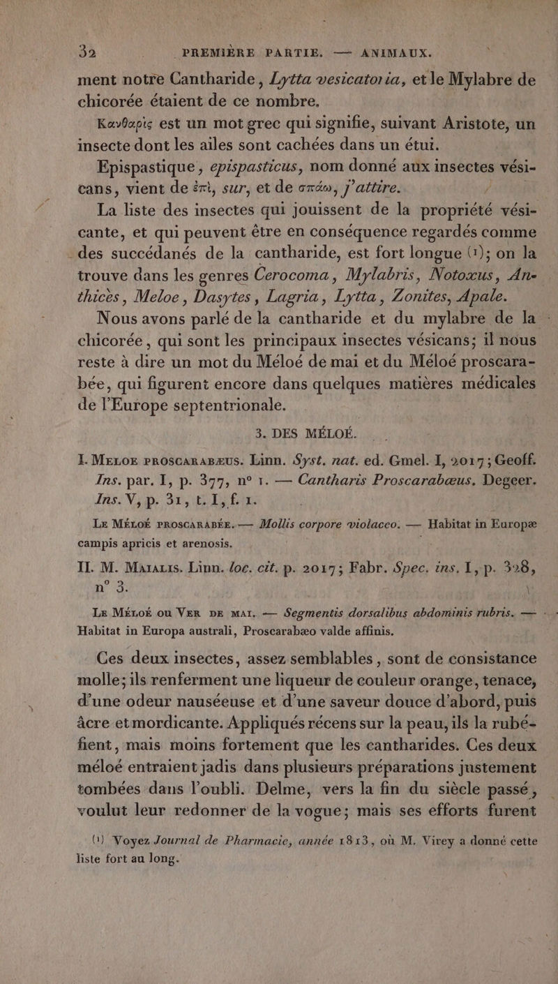 ment notre Cantharide, Lytta vesicatoria, etle Mylabre de chicorée étaient de ce nombre. Kavbapis est un mot grec qui signifie, suivant Aristote, un insecte dont les ailes sont cachées dans un étui. Epispastique , epispasticus , nom donné aux insectes vési- cans, vient de éri, sur, et de créw, j’attire. ? La liste des insectes qui jouissent de la propriété vési- cante, et qui peuvent être en conséquence regardés comme des succédanés de la cantharide, est fort longue (1); on la trouve dans les genres Cerocoma, Mylabris, Notoxus, An- thices, Meloe, Dasytes, Lagria, Lytta, Zonites, Apale. Nous avons parlé de la cantharide et du mylabre de la chicorée , qui sont les principaux insectes vésicans; il nous reste à dire un mot du Méloé de mai et du Méloé proscara- bée, qui figurent encore dans quelques matières médicales de l'Europe septentrionale. ù 3. DES MÉLOË. L MELoE PROscARABæUS. Linn. Syst. nat. ed. Gel. I, 2017 ; Geoff. Ins. par. I, p. 377, n° 1. — Cantharis Proscarabæus. Degeer. Is: ND: SE ES ENS Le MÉLOË PROSCARABÉE.— Mollis corpore violaceo. — Habitat in Europæ campis apricis et arenosis. II. M. Marais. Linn. loc. cüt. p. 2017; Fabr. Spec. ins. 1, p. 328, nm 4 \ Habitat in Europa australi, Proscarabæo valde affinis. Ces deux insectes, assez semblables , sont dé consistance molle; ils renferment une liqueur de couleur orange, tenace, d’une odeur nauséeuse et d’une saveur douce d’abord, puis âcre etmordicante. Appliqués récens sur la peau, ils la rubé- fient, mais moins fortement que les cantharides. Ces deux méloé entraient jadis dans plusieurs préparations justement tombées dans l'oubli. Delme, vers la fin du siècle passé, voulut leur redonner de la vogue; mais ses efforts furent U) Voyez Journal de Pharmacie, année 1813, où M. Virey a donné cette liste fort au long.