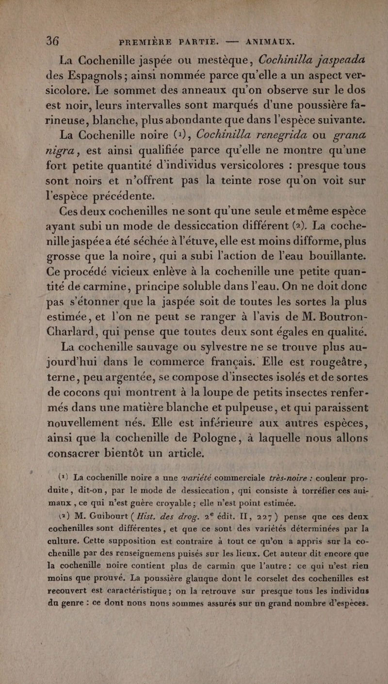 La Cochenille jaspée ou mestèque, Cochinilla jaspeada des Espagnols ; ainsi nommée parce qu’elle a un aspect ver- sicolore. Le sommet des anneaux qu’on observe sur le dos est noir, leurs intervalles sont marqués d'une poussière fa- rineuse, blanche, plus abondante que dans l'espèce suivante. La Cochenille noire (1), Cochinilla renegrida ou grana nigra, est ainsi qualifiée parce qu’elle ne montre qu’une fort petite quantité d'individus versicolores : presque tous sont noirs et n’offrent pas la teinte rose qu'on voit sur l'espèce précédente. Ces deux cochenilles ne sont qu’une seule et même espèce ayant subi un mode de dessiccation différent (2). La coche- nille jaspée a été séchée à l'étuve, elle est moins difforme, plus grosse que la noire, qui a subi l’action de l’eau bouillante. Ce procédé vicieux enlève à la cochenille une petite quan- üté de carmine > principe soluble dans l’eau. On ne doit donc pas s'étonner que la jaspée soit de toutes les sortes la plus estimée, et l’on ne peut se ranger à l'avis de M. Boutron- Charlard, qui pense que toutes deux sont égales en qualite. La cochenille sauvage ou sylvestre ne se trouve plus au- jourd’hui dans le commerce français. Elle est rougeûtre, terne, peu argentée, se compose d'insectes isolés et de sortes de cocons qui montrent à la loupe de petits insectes renfer- més dans une matière blanche et pulpeuse, et qui paraissent nouvellement nés. Elle est inférieure aux autres espèces, ainsi que la cochenille de Pologne, à laquelle nous allons consacrer bientôt un article. (:) La cochenille noire a une variété commerciale très-noire : couleur pro- duite, dit-on, par le mode de dessiccation, qui consiste à torréfier ces ani- maux , ce qui n'est guère croyable; elle n’est point estimée. | @) M. Guibourt ( Hist, des drog. 2° édit. II, 227) pense que ces deux cochenilles sont différentes, et que ce sont des variétés déterminées par la culture. Cette supposition est contraire à tout ce qu’on a appris sur la co- chenille par des renseignemens puisés sur les lieux. Cet auteur dit encore que la cochenille noire contient plus de carmin que l’autre: ce qui n’est rien moins que prouvé. La poussière glauque dont le corselet des cochenilles est recouvert est caractéristique ; on la retrouve sur presque tous les individus da genre : ce dont nous nous sommes assurés sur un grand nombre d’espèces.