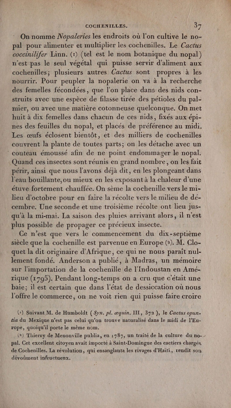 On nomme Nopaleries les endroits où l’on cultive le no- pal pour alimenter et multiplier les cochenilles. Le Cactus coccinilifer Linn. (x) (tel est le nom botanique du nopal) n’est pas le seul végétal qui puisse servir d’aliment aux cochenilles; plusieurs autres Cactus sont propres à les nourrir. Pour peupler la nopalerie on va à la recherche des femelles fécondées, que l’on place dans des nids con- struits avec une espèce de filasse tirée des pétioles du pal- mier, ou avec une matière cotonneuse quelconque. On met huit à dix femelles dans chacun de ces nids, fixés aux épi- nes des feuilles du nopal, et placés de préférence au midi. Les œufs éclosent bientôt, et des milliers de cochenilles couvrent la plante de toutes parts; on les détache avec un couteau émoussé afin de ne point endommager le nopal. Quand ces insectes sont réunis en grand nombre, on les fait périr, ainsi que nous l'avons déjà dit, en les plongeant dans l'eau bouillante,ou mieux en les exposant à la chaleur d’une étuve fortement chauffée. On sème la cochenille vers le mi- lieu d'octobre pour en faire la récolte vers le milieu de dé- cembre. Une seconde et une troisième récolte ont lieu jus- qu'à la mi-mai. La saison des pluies arrivant alors, il n’est plus possible de propager ce précieux insecte. Ce n’est que vers le commencement du dix-septième siècle que la cochenille est parvenue en Europe (2). M. Clo- quet la dit originaire d'Afrique, ce qui ne nous parait nul- lement fondé. Anderson a publié, à Madras, un mémoire sur l'importation de la cochenille de l’Indoustan en Amé- rique (1795). Pendant long-temps on a cru que c'était une baie; il est certain que dans l’état de dessiccation où nous l'offre le commerce, on ne voit rien qui puisse faire croire (:) Suivant M. de Humboldt ( Syn. pl. æquin. IT, 372 ), le Cactus opur- tia du Mexique n’est pas celui qu’on trouve naturalisé dans le midi de l’Eu- rope, quoiqu'il porte le même nom. pal. Cet excellent citoyen avait importe à Saint-Domingue des cactiers chargés de Cochenilles, La révolution, qui ensanglanta les rivages d'Haïti, rendit son dévoüment infructuenx.