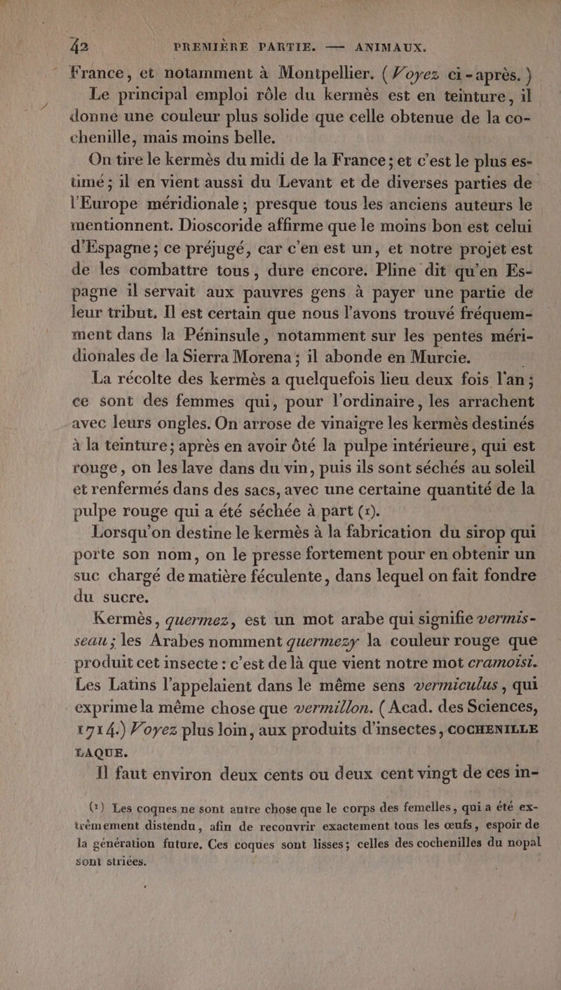 France, et notamment à Montpellier. ( Voyez ci-après. } Le principal emploi rôle du kermès est en teinture, il donne une couleur plus solide que celle obtenue de la co- chenille, mais moins belle. On tire le kermès du midi de la France ; et c’est le plus es- ümé ; il en vient aussi du Levant et de diverses parties de l'Europe méridionale ; presque tous les anciens auteurs le mentionnent. Dioscoride affirme que le moins bon est celui d'Espagne ; ce préjugé, car c'en est un, et notre projet est de les combattre tous, dure encore. Pline dit qu’en Es- pagne il servait aux pauvres gens à payer une partie de leur tribut, Il est certain que nous l'avons trouvé fréquem- ment dans la Péninsule, notamment sur les pentes méri- dionales de la Sierra Morena: ; il abonde en Murcie. La récolte des kermès a Re lieu deux fois l'an ; $ ce sont des femmes qui, pour l'ordinaire, les arrachent avec leurs ongles. On arrose de vinaigre les kermès destinés à la teinture ; après en avoir Ôté la pulpe intérieure, qui est rouge , on les lave dans du vin, puis ils sont séchés au soleil et renfermés dans des sacs, avec une certaine quantité de la pulpe rouge qui a été séchée à part (r). Lorsqu'on destine le kermès à la fabrication du sirop qui porte son nom, on le presse fortement pour en obtenir un suc chargé de matière féculente, dans lequel on fait fondre du sucre. Kermès, quermez, est un mot arabe qui signifie vermis- seau ; les Arabes nomment guermezy la couleur rouge que produit cet insecte : c’est de là que vient notre mot cramotst. Les Latins l’appelaient dans le même sens vermiculus, qui exprime la même chose que vermillon. (Acad. des Sciences, 1714.) Voyez plus loin, aux produits d'insectes , COCHENILLE LAQUE. Il faut environ deux cents ou deux cent vingt de ces in- G) Les coques ne sont autre chose que le corps des femelles, qui a été ex- irèmement distendu, afin de recouvrir exactement tous les œufs, espoir de la génération future, Ces coques sont lisses; celles des cochenilles du nopal sont strices. |