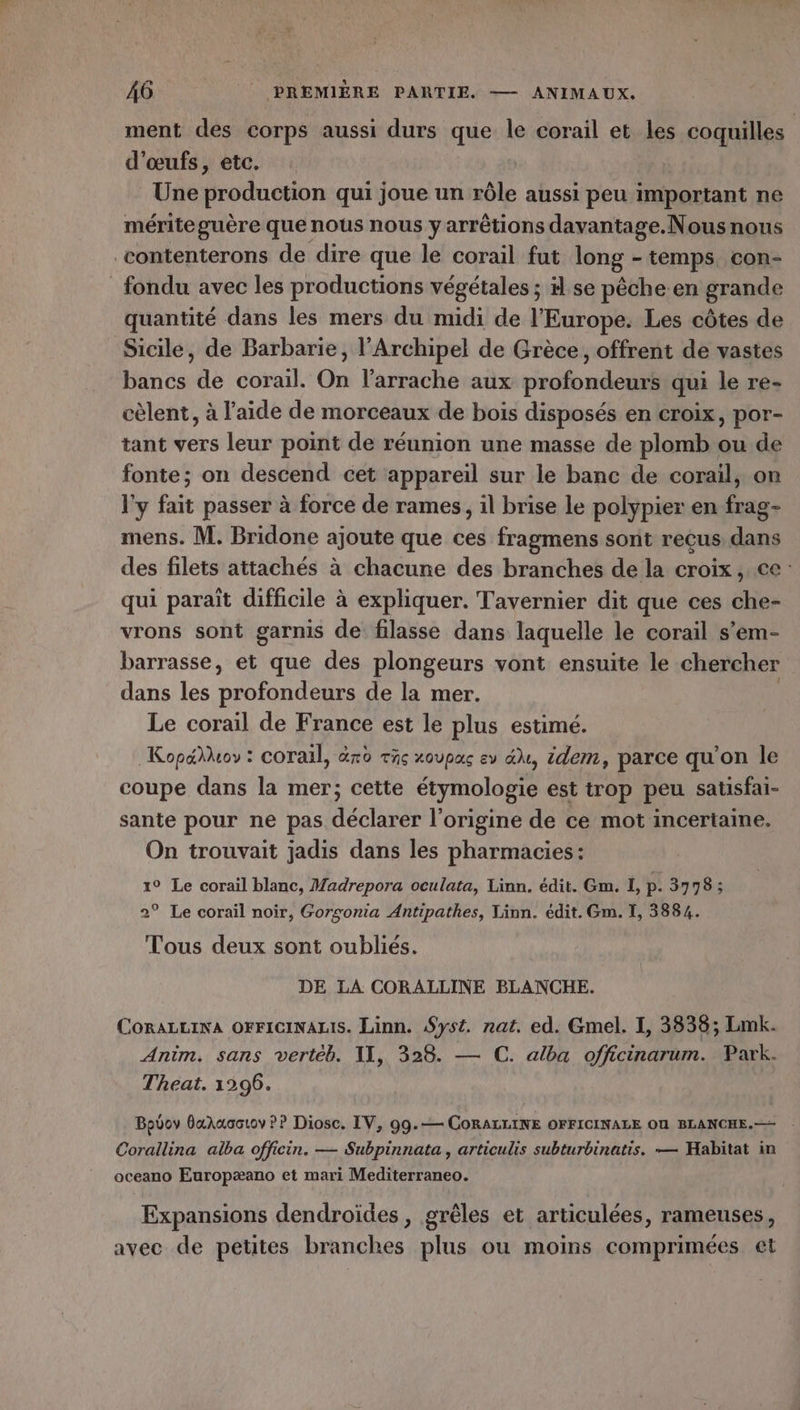ment des corps aussi durs que le corail et les coquilles d'œufs, etc. Une production qui joue un rôle aussi peu important ne mériteguère que nous nous y arrêtions dayantage.Nous nous contenterons de dire que le corail fut long - temps con- fondu avec les productions végétales ; se pêche en grande quantité dans les mers du midi de l'Europe. Les côtes de Sicile, de Barbarie, l’Archipel de Grèce, offrent de vastes bancs de corail. On l’arrache aux profondeurs qui le re- cèlent, à l’aide de morceaux de bois disposés en croix, por- tant vers leur point de réunion une masse de plomb ou de fonte; on descend cet appareil sur le banc de corail, on l'y fait passer à force de rames, il brise le polypier en frag- mens. M. Bridone ajoute que ces fragmens sont reçus, dans des filets attachés à chacune des branches de la croix, ce : qui paraît difficile à expliquer. Tavernier dit que ces che- vrons sont garnis de filasse dans laquelle le corail s’em- barrasse, et que des plongeurs vont ensuite le chercher dans les Hold de la mer. Le corail de France est le plus estimé. Kop&hoy ; corail, aro The XOUPAS Ev idem, parce qu'on le coupe dans la mer; cette étymologie est trop peu satisfai- sante pour ne pas déclarer l’origine de ce mot incertaine. On trouvait jadis dans les pharmacies: 1° Le corail blanc, Madrepora oculata, Linn. édit. Gm. I, P. 3778; 2° Le corail noir, Gorsonia Antipathes, Tinn. édit. Gm. 1, 3884. Tous deux sont oubliés. DE LA CORALLINE BLANCHE. COoRALLINA OFFIGINALIS. Linn. Syst. nat. ed. Gmel. I, 3838; Lmk. Anim. sans vertéb. 11, 328. — C. alba officinarum. Park. Theat. 1296. Bpov OxAuoctov PP Diosc. IV, 99.-— CORALLINE OFFICINALE OU BLANCHE.— Corallina alba officin. — Subpinnata , articulis subturbinatis. — Habitat in oceano Europæano et mari Mediterraneo. Expansions dendroïdes, grêles et articulées, rameuses, avec de petites branches plus ou moins comprimées et