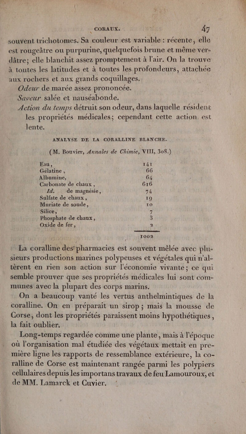 est rougeâtre ou purpurine, quelquefois brune et même ver- dâtre; elle blanchit assez promptement à l'air. On la trouve À toutes les latitudes et à toutes les profondeurs, attachée aux rochers et aux grands coquillages. | Odeur de marée assez prononcée. Saveur salée et nauséabonde. | Action du temps détruit son odeur, dans laquelle résident les propriétés médicales; cependant cette action, est lente. ANALYSE DE LA CORALLINE BLANCHE. (M. Bouvier, Annales de Chimie, NTI, 308.) Eau, TAT Gélatine , 66 Albamine, 64 Carbonate de chaux, 616 Id. de magnésie, 74 Sulfate de chaux, 19 Muriate de soude, 10 Silice, 7 Phosphate de chaux, 3 Oxide de fer, > 1002 Se) | - La coralline des pharmacies est souvent mêlée avec plu- sieurs productions marines polypeuses et végétales qui n’al- ièrent en rien son action sur l'économie vivante; ce qui semble prouver que ses propriétés médicales lui sont com- munes avec la plupart des corps marins. On a beaucoup vanté les vertus anthelmintiques de la coralline. On en préparait un sirop ; mais la mousse de Corse, dont les propriétés paraissent moins hÿpothétiques, la fait oublier. Long-temps regardée comme une plante, mais à l'époque où l’organisation mal étudiée des végétaux mettait en pre- mière ligne les rapports de ressemblance extérieure, la co- ralline de Corse est maintenant rangée parmi les polypiers cellulaires depuis les importans travaux de feu Lamouroux, et de MM. Lamarck et Cuvier. ‘