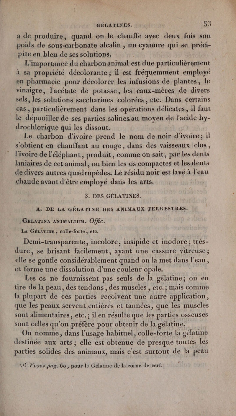 Ra a de produire, quand on le chauffe avec deux fois son poids de SR erbngdte alcalin , un cyanure qui se préci- pite en bleu de ses solutions. | L'importance du charbon animal est due particulièrement à sa propriété décolorante ; il est fréquemment employé en pharmacie pour décolorer les infusions de plantes, le vinaigre, l’acétate de potasse, les eaux-mères de divers sels, les solutions saccharines colorées, ete. Dans certains cas , particulièrement dans les opérations délicates, il faut le dépouiller de ses parties salinesau moyen de l'acide hy- drochlorique qui les dissout. Le charbon d'ivoire prend le nom de noir d'i ivoire ; 1l s'obtient en chauffant au rouge, dans des vaisseaux clos , l'ivoire de l'éléphant, produit, comme on sait, par les dents laniaires de cet animal, ou bien les os compactes et les dents cle divers autres quadrupèdes. Le résidu noir est lave à l'eau chaude avant d’être employé dans les arts. 3. DES GÉLATINES. A. DE LA GÉLATINE DES ANIMAUX TERRESTRES. GELATINA ANIMALIUM. Offéc. La GéLaTIne , colle-forte , etc. Demi-transparente, incolore, insipide et inodore ; très- dure, se brisant facilement, ayant une cassure vitreuse ; elle se gonfle considérablement quand on la met dans l’eau, et forme une dissolution d’une couleur opale. Les os ne fournissent pas seuls de la gélatine; on en tire de la peau, des tendons , des muscles ,. etc. ; mais comme la plupart de ces parties reçoivent une autre application, que les peaux servent entières et tannées, que les muscles sont alimentaires, etc. ; il en résulte que 1e parties osseuses sont celles qu’on cNuPe pour obtenir de la gélatine. On nomme, dans l’usage habituel, colle-forte la gélatine destinée aux arts ; elle est obtenue de presque toutes les parties solides des animaux, mais c’est surtout de la peau L () Voyez pag. 60, pour la Gélatine de la corne de cerf.