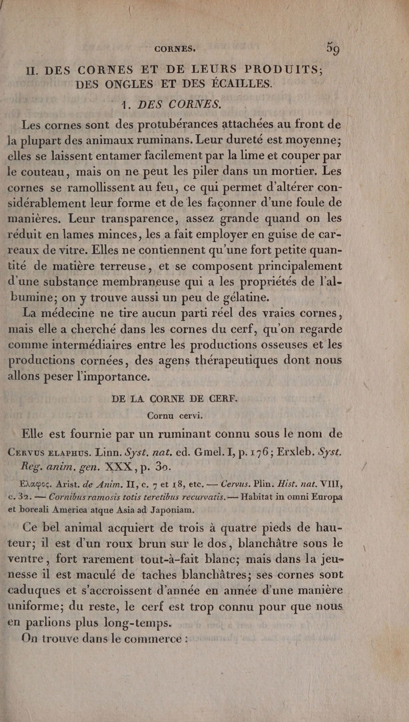 il. DES CORNES ET DE LEURS PRODUITS; DES ONGLES ET DES ECAILLES. 1. DES CORNES, Les cornes sont des protubérances attachées au front de la plupart des animaux ruminans. Leur dureté est moyenne; elles se laissent entamer facilement par la lime et couper par le couteau, mais on ne peut les piler dans un mortier. Les cornes se ramollissent au feu, ce qui permet d’altérer con- sidérablement leur forme et de les faconner d’une foule de manières. Leur transparence, assez grande quand on les réduit en lames minces, les a fait employer en guise de car- reaux de vitre. Elles ne contiennent qu'une fort petite quan- tité de matière terreuse, et se composent principalement d'une substance membraneuse qui a les propriétés de l’al- bumine; on y trouve aussi un peu de gélatine. La médecine ne tire aucun parti réel des vraies cornes, mais elle a cherché dans les cornes du cerf, qu'on regarde comme intermédiaires entre les productions osseuses et les productions cornées, des agens thérapeutiques dont nous allons peser bee DE LA CORNE DE CERF. Cornu cervi. Elle est fournie par un ruminant connu sous le nom de Cervus eLapaus. Linn. Sys£. rat, ed. Gmel. I, p.176; Erxleb. Syst. Reg. anim. gen. XXX ,p. 30. Ehawoc. Arist. de Anim. II, c. n et 18, etc. — Cervus. Plin. Hist, nat. VIN, ©. 32. — Cornibus ramosis totis teretibus recurvatis.— Habitat in omni Europa et boreali America atque Asia ad Japoniam. Ce bel animal acquiert de trois à quatre pieds de hau- teur; 1l est d’un roux brun sur le dos, blanchâtre sous le ventre, fort rarement tout-à-fait blanc; mais dans la jeu- nesse il est maculé de taches blanchâtres; ses cornes sont caduques et s'accroissent d'année en année d’une manière uniforme; du reste, le cerf est trop connu pour que nous en parlions plus long-temps. On trouve dans le commerce :