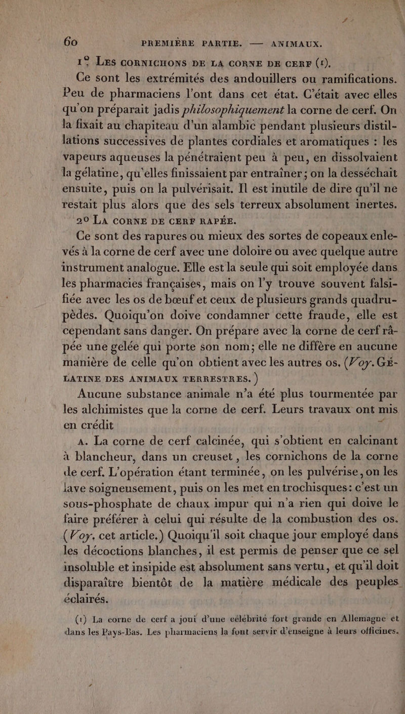 1° LES CORNICHONS PE LA CORNE DE CERF (1). Ce sont les extrémités des andouillers ou ramifications. Peu de pharmaciens l’ont dans cet état. C'était avec elles qu'on préparait jadis philosophiquement la corne de cerf. On la fixait au chapiteau d'un alambic pendant plusieurs distil- lations successives de plantes cordiales et aromatiques : les vapeurs aqueuses la pénétraient peu à peu, en dissolvaient la gélatine, qu'elles finissaient par entraîner ; on la desséchait ensuite, puis on la pulvérisait. Il est inutile de dire qu'il ne restait ERA alors que des sels terreux absolument inertes. 20 LA CORNE DE CERF RAPÉE. Ce sont des rapures ou mieux des sortes de copeaux enle- vés à la corne de cerf avec une doloire ou avec quelque autre instrument analogue. Elle est la seule qui soit employée dans les pharmacies francaises, mais on l'y trouve souvent falsi- fiée avec les os de bœuf et ceux de plusieurs grands quadru- pèdes. Quoiqu'on doive condamner cette fraude, elle est cependant sans danger. On prépare avec la corne de cerf rà- pée une gelée qui porte son nom; elle ne diffère en aucune manière de celle qu’on obtient avec les autres os, (707. Gé- LATINE DES ANIMAUX TERRESTRES. ) Aucune substance animale n’a été plus tourmentée par les alchimistes que la corne de cerf. Leurs travaux ont mis en crédit x A. La corne de cerf calcinée, qui s'obtient en calcinant à blancheur, dans un creuset , les cornichons de la corne de cerf. L'opération étant terminée, on les pulvérise, on les lave soigneusement, puis on les met en trochisques: c'est un sous-phosphate de nes impur qui n’a rien qui doive le faire préférer à celui qui résulte de la combustion des os. (Vory. cet article.) Quoiqu'il soit chaque jour employé dans les décoctions blanches, il est permis de penser que ce sel insoluble et insipide est absolument sans vertu, et qu'il doit disparaitre bientôt de la matière médicale a peuples éclairés. (1) La corne de cerf a joui d’une célébrité fort grande en Allemagne ét dans les Pays-Bas. Les pharmaciens la font servir d’enseigne à leurs officines.