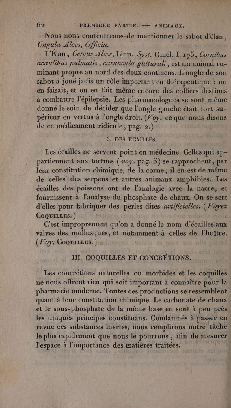 Nous nous contenterons-de mentionner le sabot d'élan , Ungula Alces, Officin. L'Élan , Cervus Alces, Linn. Syst. Gmel. L. 19), Cornibus acaulibus DU. caruncula gutturali, est un animal ru- minant propre au nord des deux continens. L’ongle de son sabot a joué jadis un rôle important en thérapeutique : on en faisait, et on en fait même encore des colliers destinés à combattre l’épilepsie. Les pharmacologues se sont même donné le soin de décider que l’ongle gauche était fort su- périeur en vertus à l’ongle droit. (Joy. ce que nous disons de ce médicament ridicule, pag. 2.) 3. DES ÉCAILLES. Les écailles ne servent point en médecine. Celles:qui ap- partiennent aux tortues ( voy. pag. b) se rapprochent; par leur constitution chimique, de la corne; il én:est de même de celles des serpens et autres animaux amphibies. Les écailles des poissons ont de l’analogie avec. la nacre, et fournissent à l'analyse du phosphate de chaux. On:se sert d’elles pour fabriquer des perles dites artificielles. (Vi ne Coquizres. ) C’est improprement qu'on a donné le nom d’écailles aux valves des mollusques, et notamment à celles de l'huître. (Voy: Coquirres. ) | III. COQUILLES ET CONCRÉTIONS. Les concrétions naturelles ou morbides et les coquilles ne nous offrent rien qui soit important à connaitre pour la : pharmacie moderne. Toutes ces productions se ressemblent quant à leur constitution chimique. Le carbonate de chaux et le sous-phosphate de la même base en sont à peu près. les uniques principes constituans. Condamnés à passer en. revue Ces substances inertes, nous remplirons notre tâche le plus rapidement que nous le pourrons , afin dé mesurer. l'espace à l'importance des matières traitées. où