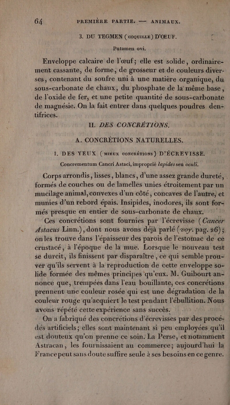 \ 64 . PREMIÈRE PARTIE. — ANIMAUX. 3. DU TEGMEN ( coquixe ) D'OEUF. à Putamen ovt. Enveloppe calcaire de l'œuf; elle est solide, ordinaire- ment cassante, de forme, de grosseur et de couleurs diver- ses, contenant du soufre uni à une matière organique, du sous-carbonate de chaux, du phosphate de la: même base, de l’oxide de fer, et une petite quantité de sous-carbonate de magnésie. On la fait entrer dans quelques poudres den- tifrices. ‘ II. DES CONCRÉTIONS. À. CONCRÉTIONS NATURELLES. 1. DES YEUX (mieux concrérions) D'ÉCREVISSE. Concrementum Cancri Astaci, impropriè lapides seu oculi. Corps arrondis, lisses, blancs, d’une assez grande dureté, . formés de couches ou de lamelles unies étroitement par un mucilage animal, convexes d’un côté, concaves de l’autre; et munies d’un rebord épais. Insipides, inodores, ils sont for- més presque en entier de sous-carbonate de chaux. Ces concrétions sont fournies par l'écrévisse ( Cancer Astacus Linn.), dont nous avons déjà parlé (voy. pag. 26); onles trouve dans l'épaisseur des paroïs de l'estomac de ce crustacé , à l'époque de là mue. Lorsque le nouveau test se durcit, ils finissent par disparaître , ce qui semble prou- vér qu'ils servent à la reproduction de cette enveloppe so- lide formée des mêmes principes qu'eux. M. Guibourt an- nonce que, trempées dans l’eau bouillante, ces concrétions prennent une couleur rosée qui est une dégradation de la couleur rouge qu'acquiert le test pendant l’ébullition. Nous avons répété cette expérience sans succès. | On a fabriqué des concrétions d’écrevisses par des procé- dés artificiels; elles sont maintenant si peu employées qu'il est douteux qu'on prenne ce soin. La Perse, et notamment Astracan, les fournissaient au commerce; aujourd'hui la france peut sans doute suffire seule à ses besoins en ce genre.
