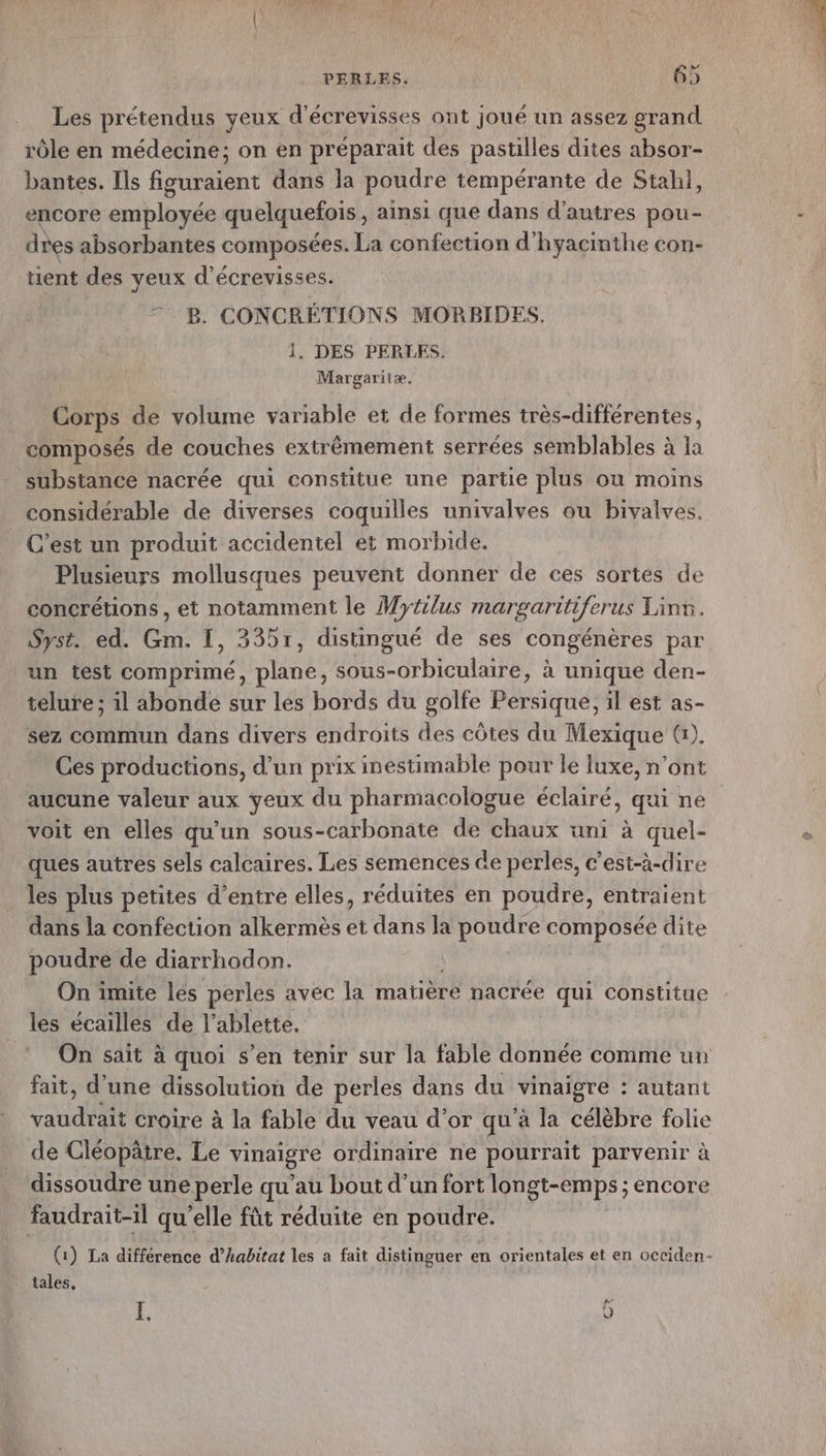 Les prétendus yeux d'écrevisses ont joué un assez grand rôle en médecine; on en préparait des pastilles dites absor- bantes. Ils figuraient dans la poudre tempérante de Stahl, encore employée quelquefois, ainsi que dans d’autres pou- dres absorbantes composées. La confection d’hyacinthe con- tient des yeux d’écrevisses. © B. CONCRÉTIONS MORBIDES. 1. DES PERLES. Margaritæ, Corps de volume variable et de formes très-différentes, composés de couches extrêmement serrées semblables à la substance nacrée qui constitue une partie plus ou moins considérable de diverses coquilles univalves où bivalves. C’est un produit accidentel et morbide. Plusieurs mollusques peuvent donner de ces sortes de concrétions, et notamment le Mytilus margariiferus Linr. Syst. ed. ie I, 3351, distingué de ses congénères par un test comprimé, vianes sous-orbiculaire, à unique den- telure ; il abonde sur les bords du golfe Persique, il est as- sez commun dans divers endroits des côtes du Mexique G). Ces productions, d’un prix inestimable pour le luxe, n’ont voit en elles qu'un sous-carbonate de chaux uni à quel- ques autres sels calcaires. Les semences de perles, c’est-à-dire les plus petites d’entre elles, réduites en poudre, entraient dans la confection alkermès et dans la poudre composée dite poudre de diarrhodon. On imite les perles avec la matière nacrée qui constitue les écailles de l’ablette, On sait à quoi s’en tenir sur la fable donnée comme un fait, d’une dissolution de perles dans du vinaigre : : autant vdi croire à la fable du veau d’or qu'à la célèbre folie de Cléopâtre. Le vinaigre ordimaire ne pourrait parvenir à dissoudre une perle qu’au bout d’un fort longt-emps ; encore faudrait-1l qu’elle fût réduite en poudre. (1) La différence d’habitat les a fait distinguer en orientales et en occiden- tales, I. ë