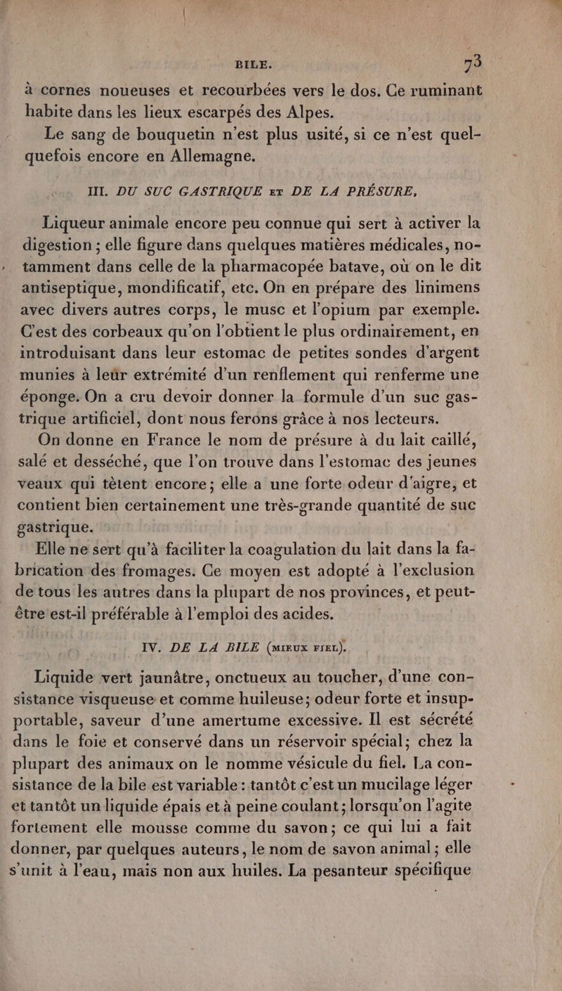 à cornes noueuses et recourbées vers le dos. Ge ruminant habite dans les lieux escarpés des Alpes. Le sang de bouquetin n'est plus usité, si ce n’est quel- quefois encore en Allemagne. III. DU SUC GASTRIQUE xx DE LA PRÉSURE, Liqueur animale encore peu connue qui sert à activer la digestion ; elle figure dans quelques matières médicales, no- tamment dans celle de la pharmacopée batave, où on le dit antiseptique, mondificatif, etc. On en prépare des linimens avec divers autres corps, le musc et l’'opium par exemple. C'est des corbeaux qu'on l’obtient le plus ordinairement, en introduisant dans leur estomac de petites sondes d'argent munies à leür extrémité d’un renflement qui renferme une éponge. On a cru devoir donner la formule d’un suc gas- trique artificiel, dont nous ferons grâce à nos lecteurs. On donne en France le nom de présure à du lait caïllé, salé et desséché, que l’on trouve dans l'estomac des jeunes veaux qui tètent encore; elle a une forte odeur d'aigre, et contient bien certainement une très-grande quantité de suc gastrique. Elle ne sert qu’à faciliter la coagulation du lait dans la fa- brication des fromages. Ce moyen est adopté à l'exclusion de tous les autres dans la plupart de nos provinces, et peut- être’ est-il préférable à l'emploi des acides. IV. DE LA BILE (miux rreL). Liquide vert jaunâtre, onctueux au toucher, d’une con- sistance visqueuse et comme huileuse; odeur forte et insup- portable, saveur d’une amertume excessive. Il est sécrèté dans le foie et conservé dans un réservoir spécial; chez la plupart des animaux on le nomme vésicule du fiel, La con- sistance de la bile est variable : tantôt c’est un mucilage léger et tantôt un liquide épais et à peine coulant ; lorsqu'on l'agite fortement elle mousse comme du savon; ce qui lui a fait donner, par quelques auteurs, le nom de savon animal ; elle s’unit à l’eau, mais non aux huiles. La pesanteur spécifique